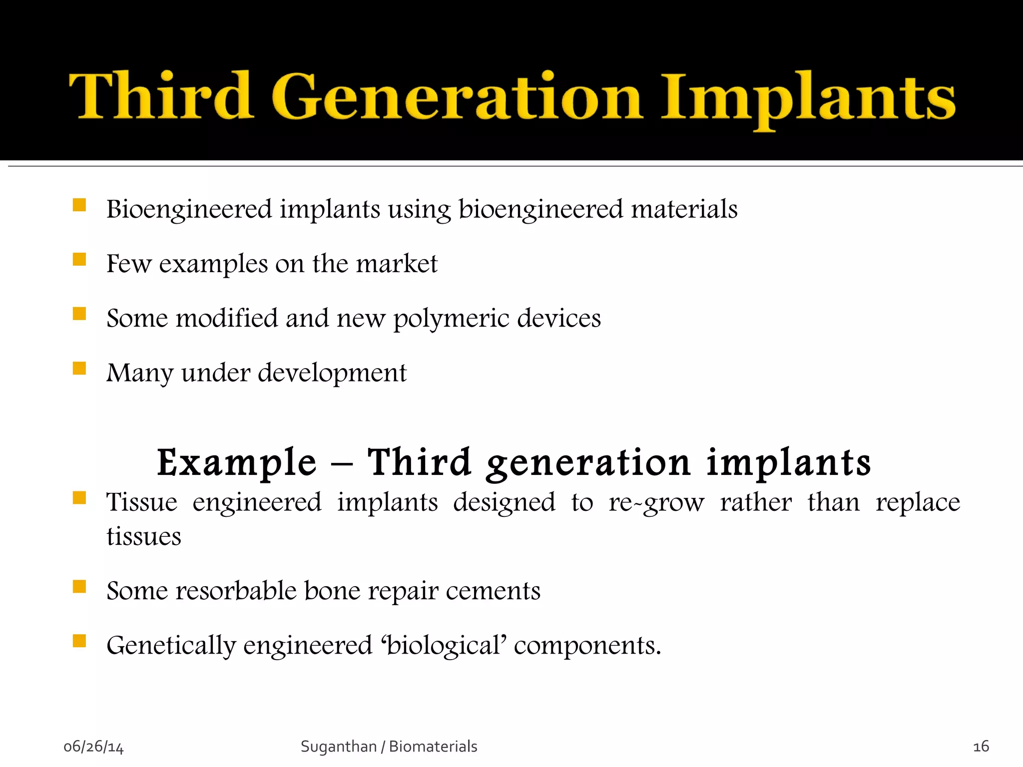 Bioengineered implants using bioengineered materials
 Few examples on the market
 Some modified and new polymeric devices
 Many under development
Example – Third generation implants
 Tissue engineered implants designed to re-grow rather than replace
tissues
 Some resorbable bone repair cements
 Genetically engineered ‘biological’ components.
06/26/14 16Suganthan / Biomaterials
 