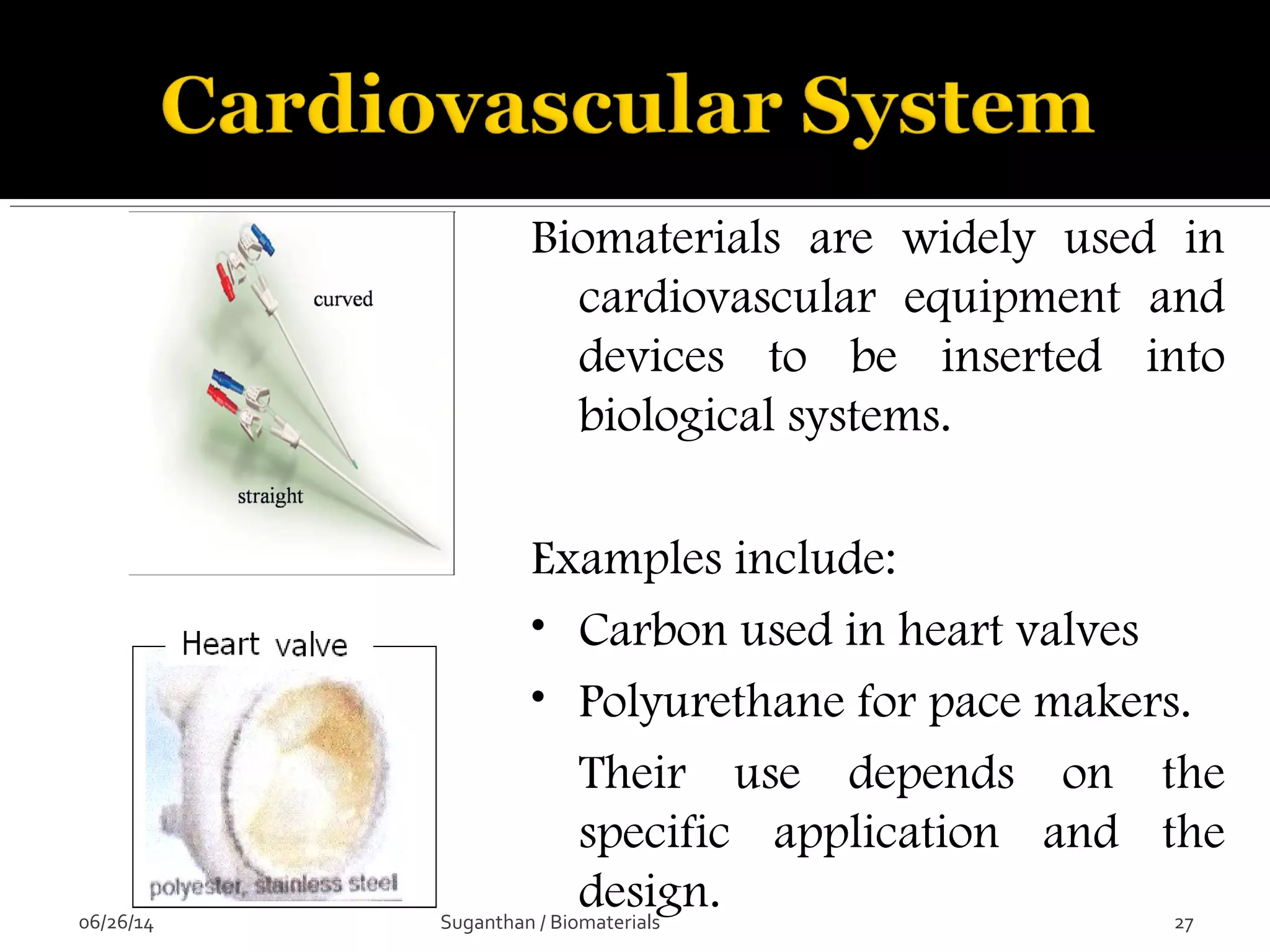 Biomaterials are widely used in
cardiovascular equipment and
devices to be inserted into
biological systems.
Examples include:
• Carbon used in heart valves
• Polyurethane for pace makers.
Their use depends on the
specific application and the
design.06/26/14 27Suganthan / Biomaterials
 