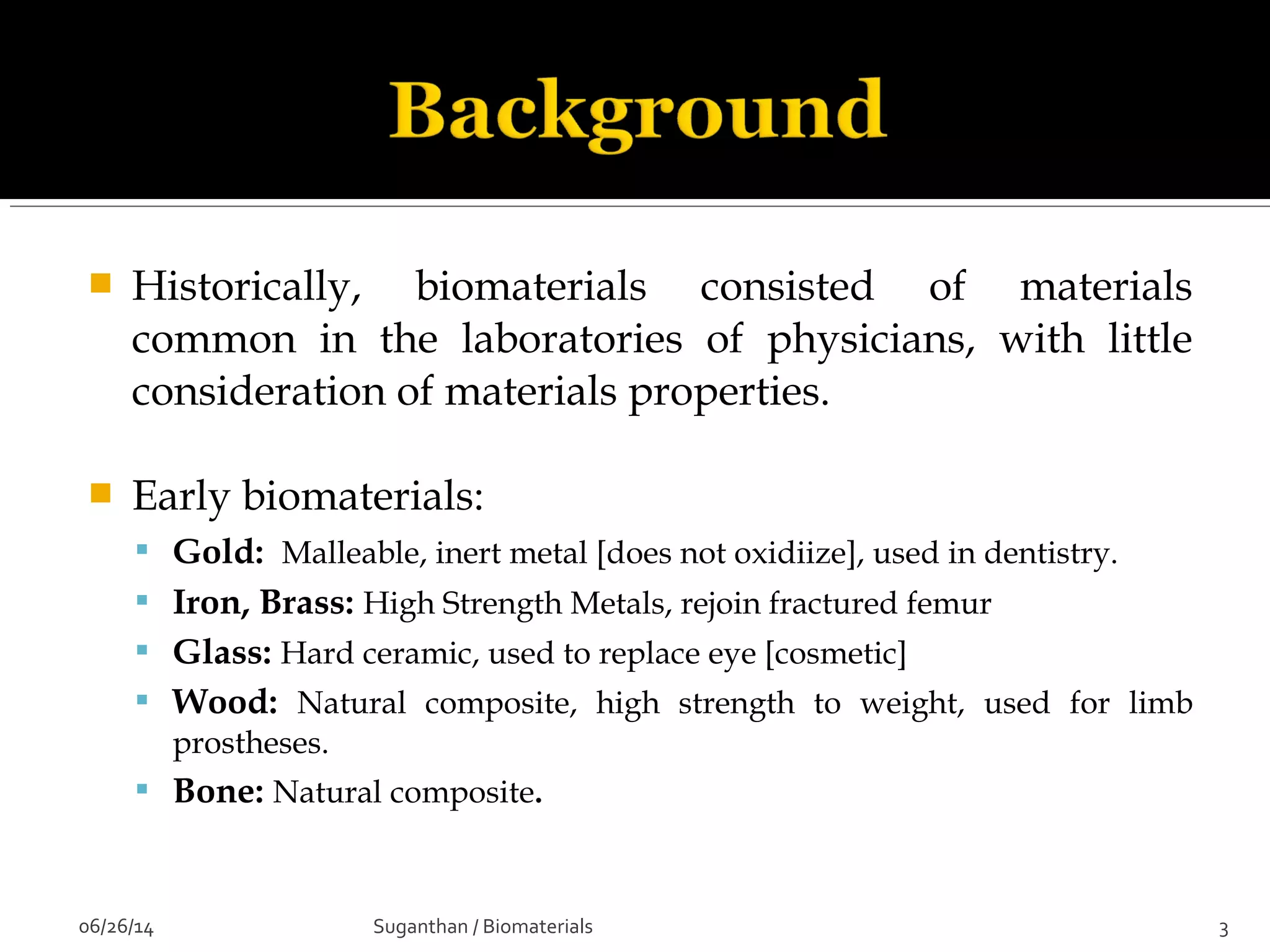  Historically, biomaterials consisted of materials
common in the laboratories of physicians, with little
consideration of materials properties.
 Early biomaterials:
 Gold: Malleable, inert metal [does not oxidiize], used in dentistry.
 Iron, Brass: High Strength Metals, rejoin fractured femur
 Glass: Hard ceramic, used to replace eye [cosmetic]
 Wood: Natural composite, high strength to weight, used for limb
prostheses.
 Bone: Natural composite.
06/26/14 3Suganthan / Biomaterials
 