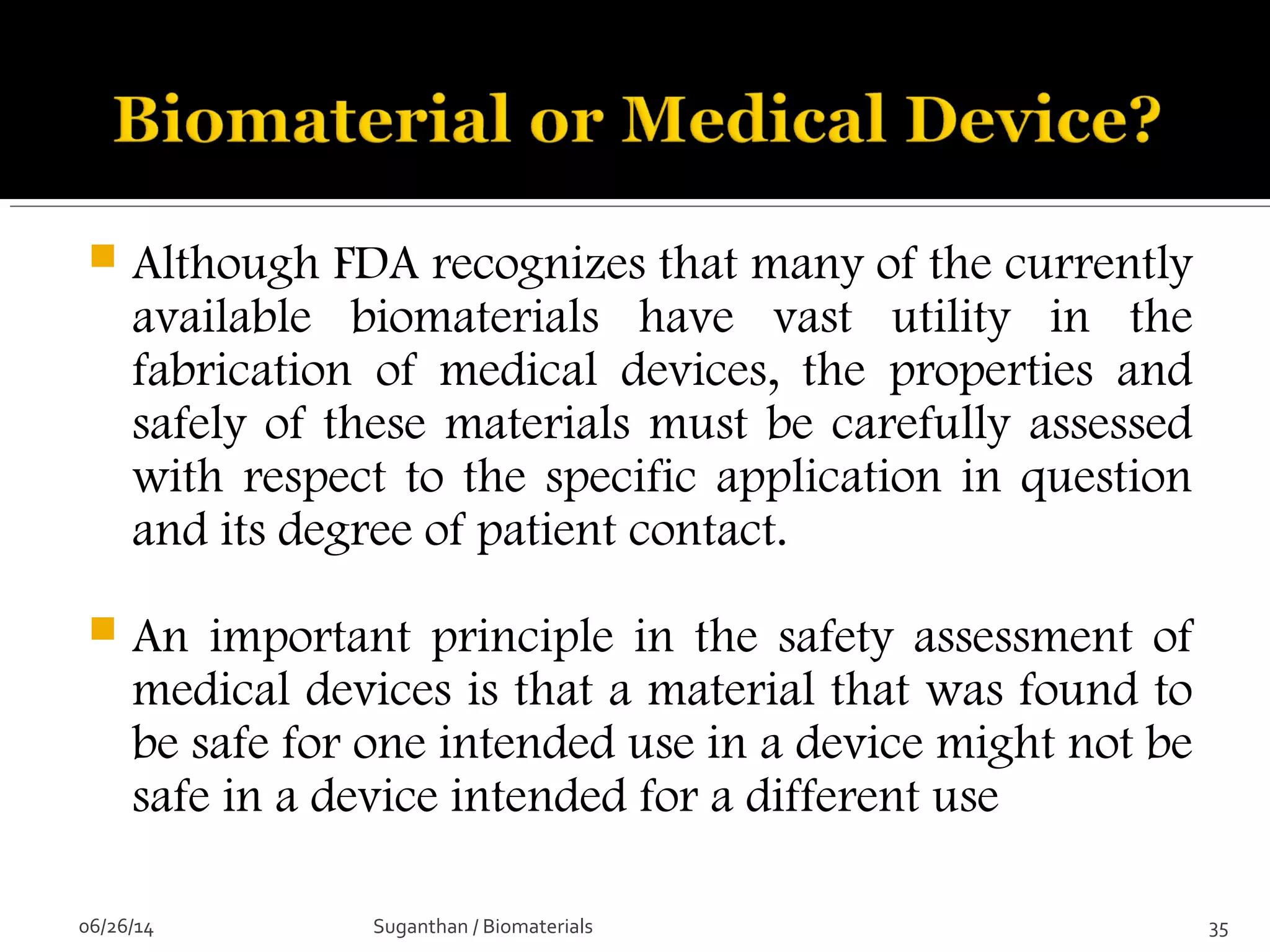  Although FDA recognizes that many of the currently
available biomaterials have vast utility in the
fabrication of medical devices, the properties and
safely of these materials must be carefully assessed
with respect to the specific application in question
and its degree of patient contact.
 An important principle in the safety assessment of
medical devices is that a material that was found to
be safe for one intended use in a device might not be
safe in a device intended for a different use
06/26/14 35Suganthan / Biomaterials
 