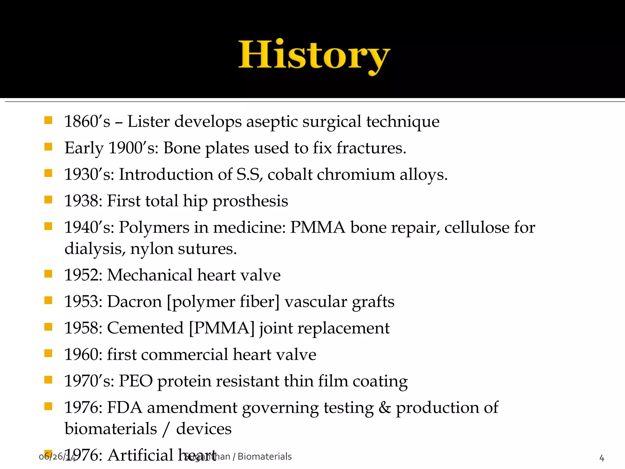  1860’s – Lister develops aseptic surgical technique
 Early 1900’s: Bone plates used to fix fractures.
 1930’s: Introduction of S.S, cobalt chromium alloys.
 1938: First total hip prosthesis
 1940’s: Polymers in medicine: PMMA bone repair, cellulose for
dialysis, nylon sutures.
 1952: Mechanical heart valve
 1953: Dacron [polymer fiber] vascular grafts
 1958: Cemented [PMMA] joint replacement
 1960: first commercial heart valve
 1970’s: PEO protein resistant thin film coating
 1976: FDA amendment governing testing & production of
biomaterials / devices
 1976: Artificial heart06/26/14 4Suganthan / Biomaterials
 