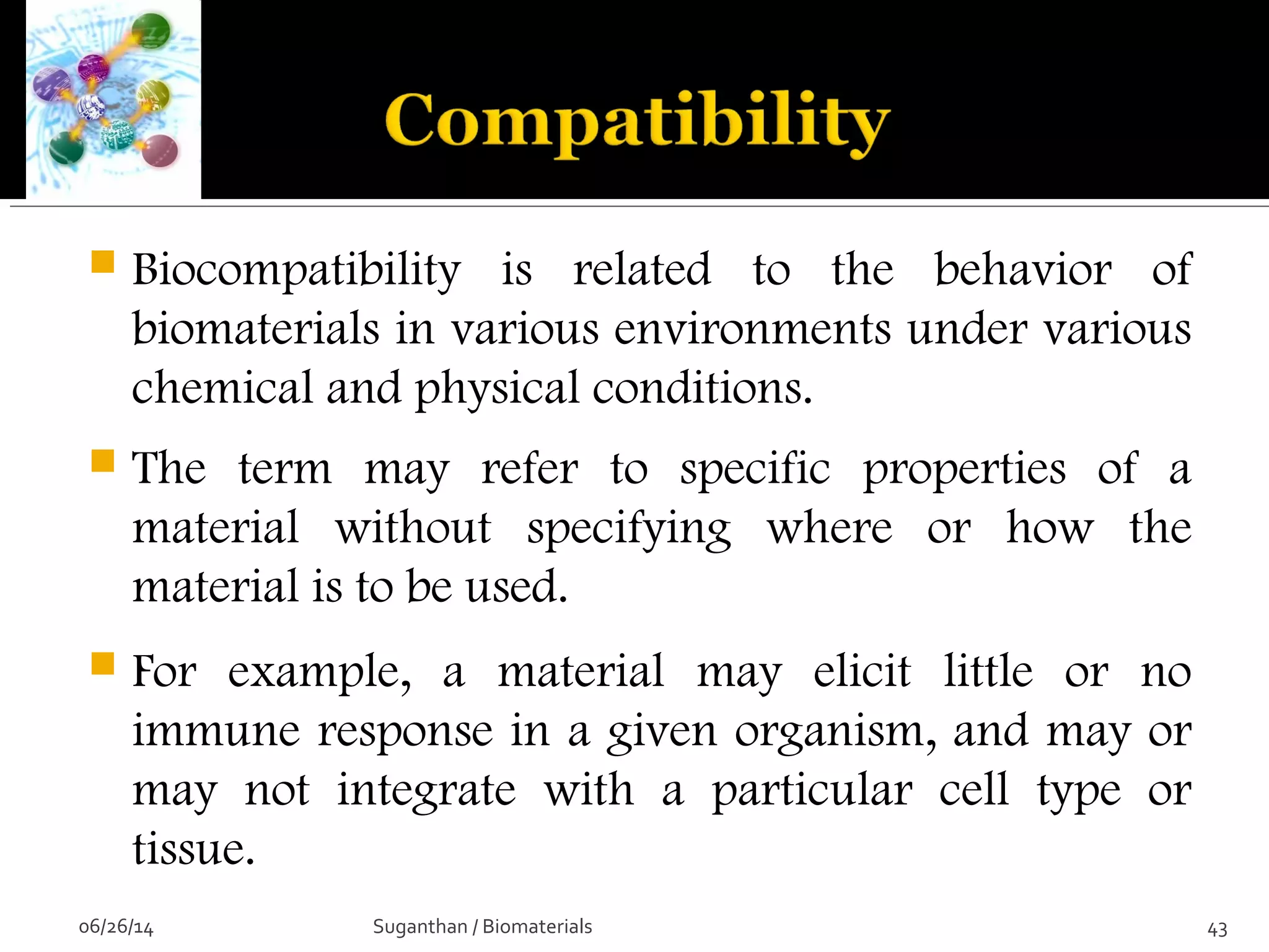  Biocompatibility is related to the behavior of
biomaterials in various environments under various
chemical and physical conditions.
 The term may refer to specific properties of a
material without specifying where or how the
material is to be used.
 For example, a material may elicit little or no
immune response in a given organism, and may or
may not integrate with a particular cell type or
tissue.
06/26/14 43Suganthan / Biomaterials
 