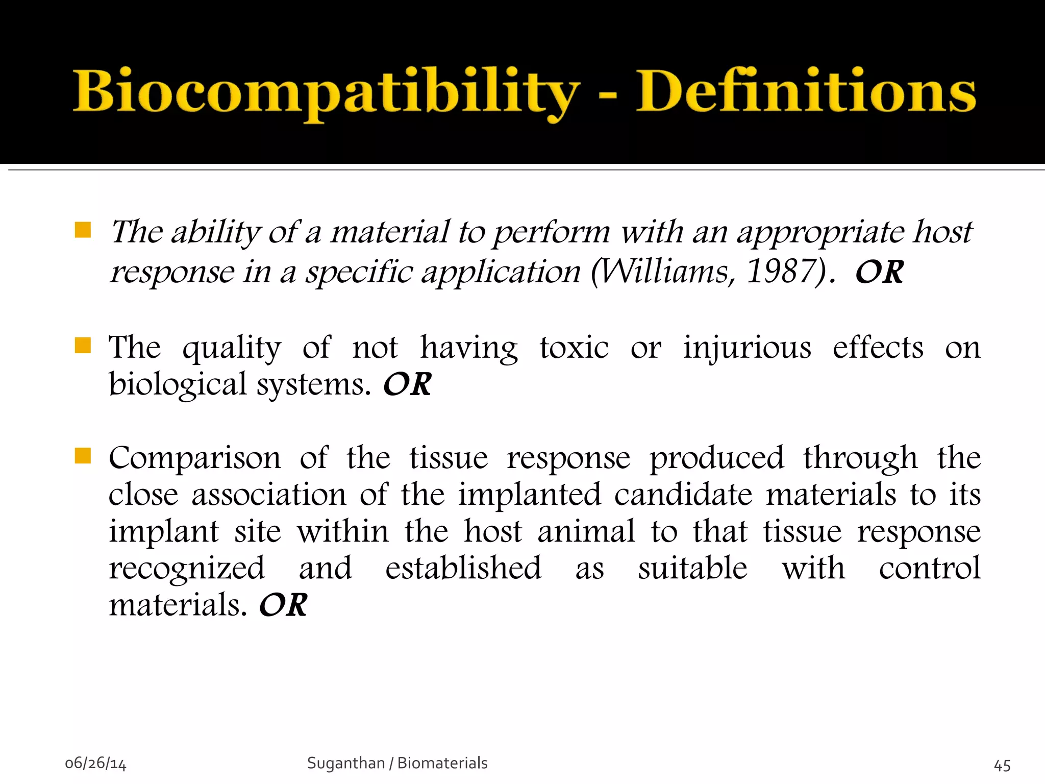  The ability of a material to perform with an appropriate host
response in a specific application (Williams, 1987). OR
 The quality of not having toxic or injurious effects on
biological systems. OR
 Comparison of the tissue response produced through the
close association of the implanted candidate materials to its
implant site within the host animal to that tissue response
recognized and established as suitable with control
materials. OR
06/26/14 45Suganthan / Biomaterials
 