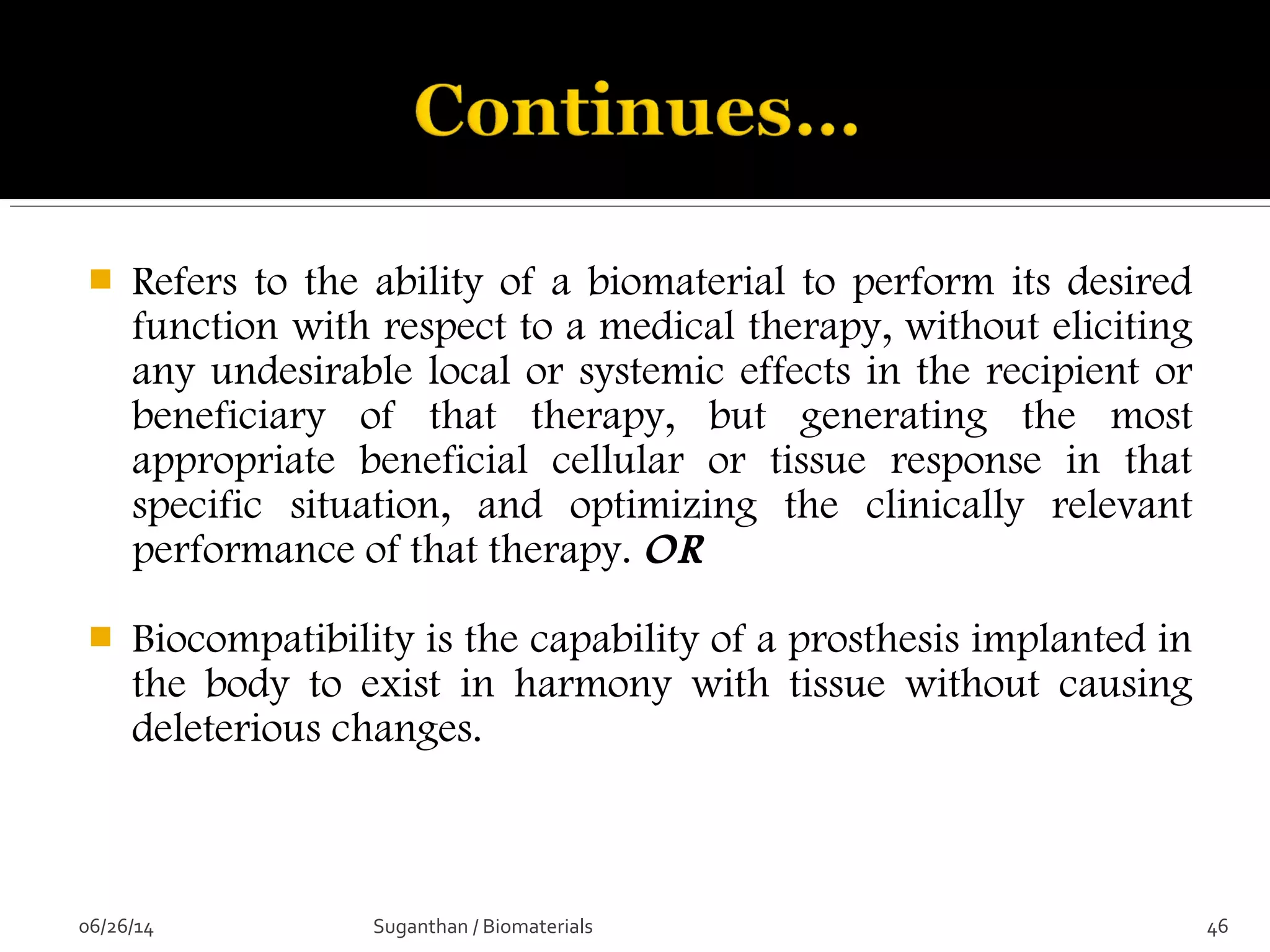  Refers to the ability of a biomaterial to perform its desired
function with respect to a medical therapy, without eliciting
any undesirable local or systemic effects in the recipient or
beneficiary of that therapy, but generating the most
appropriate beneficial cellular or tissue response in that
specific situation, and optimizing the clinically relevant
performance of that therapy. OR
 Biocompatibility is the capability of a prosthesis implanted in
the body to exist in harmony with tissue without causing
deleterious changes.
06/26/14 46Suganthan / Biomaterials
 