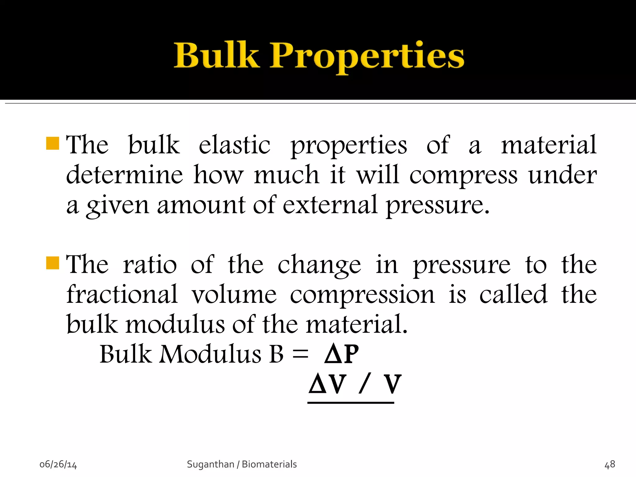  The bulk elastic properties of a material
determine how much it will compress under
a given amount of external pressure.
 The ratio of the change in pressure to the
fractional volume compression is called the
bulk modulus of the material.
Bulk Modulus B = ∆P
∆V / V
06/26/14 48Suganthan / Biomaterials
 