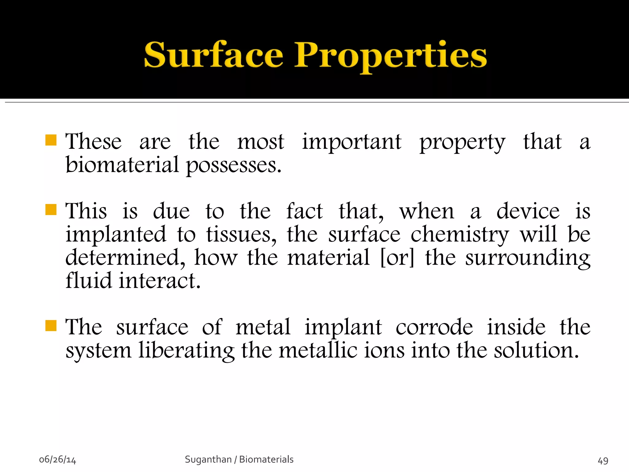  These are the most important property that a
biomaterial possesses.
 This is due to the fact that, when a device is
implanted to tissues, the surface chemistry will be
determined, how the material [or] the surrounding
fluid interact.
 The surface of metal implant corrode inside the
system liberating the metallic ions into the solution.
06/26/14 49Suganthan / Biomaterials
 