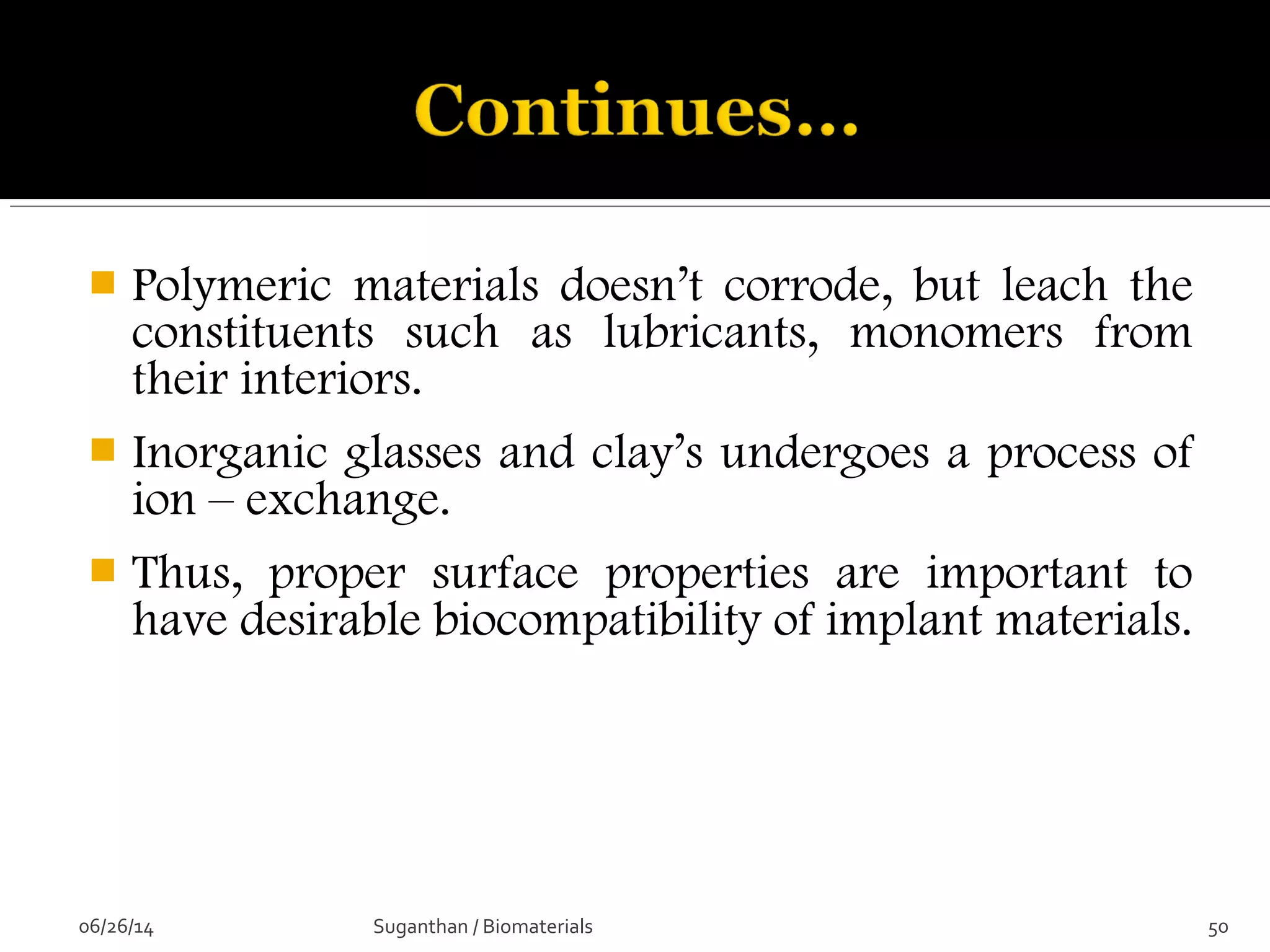  Polymeric materials doesn’t corrode, but leach the
constituents such as lubricants, monomers from
their interiors.
 Inorganic glasses and clay’s undergoes a process of
ion – exchange.
 Thus, proper surface properties are important to
have desirable biocompatibility of implant materials.
06/26/14 50Suganthan / Biomaterials
 