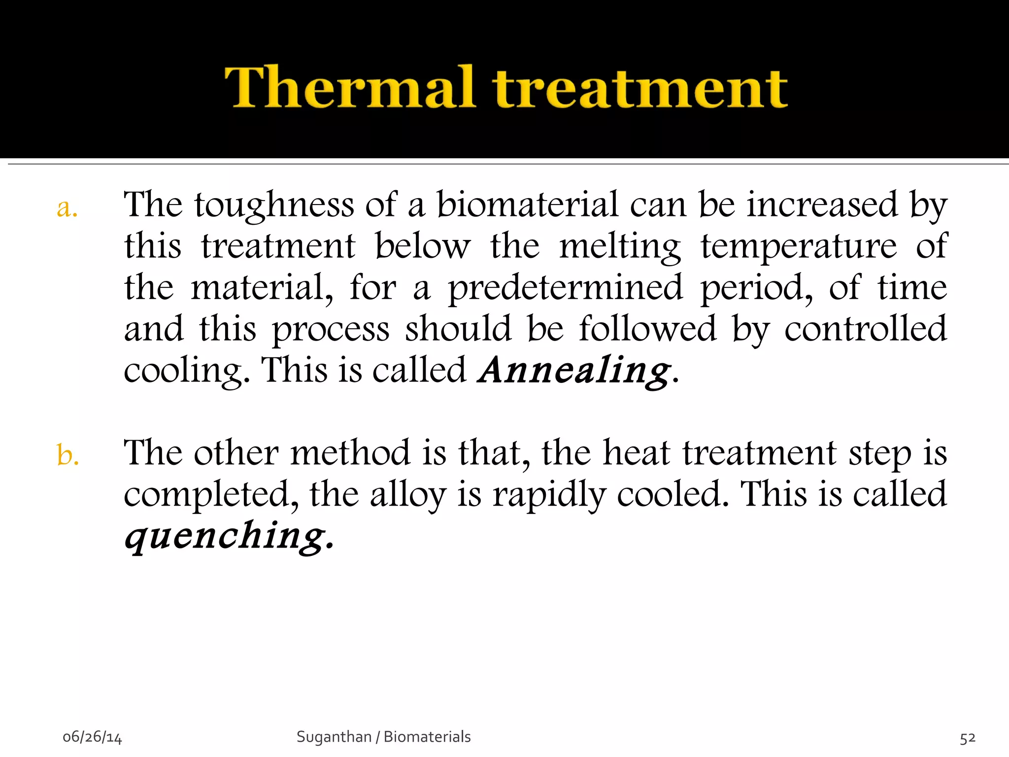 a. The toughness of a biomaterial can be increased by
this treatment below the melting temperature of
the material, for a predetermined period, of time
and this process should be followed by controlled
cooling. This is called Annealing.
b. The other method is that, the heat treatment step is
completed, the alloy is rapidly cooled. This is called
quenching.
06/26/14 52Suganthan / Biomaterials
 