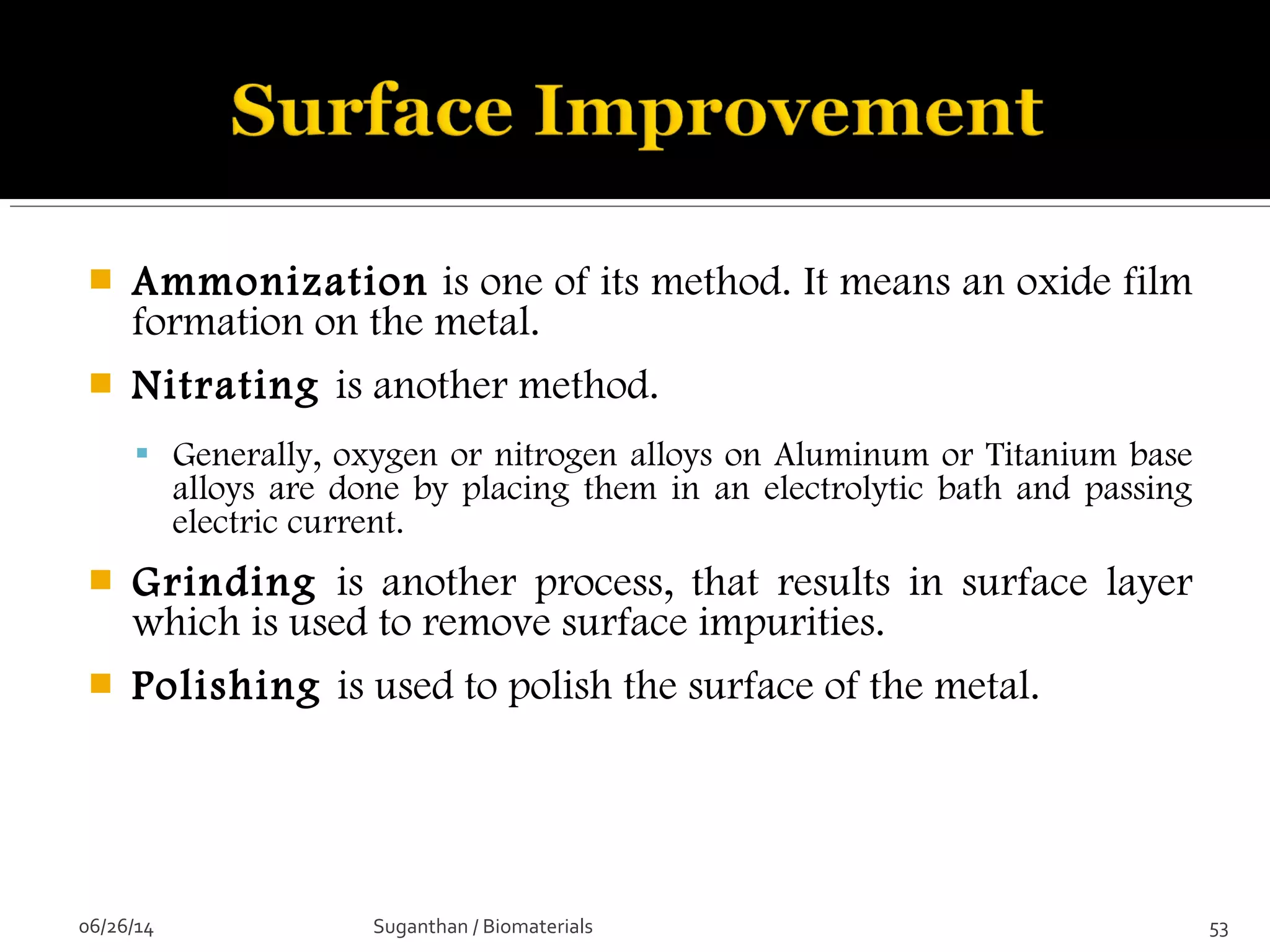  Ammonization is one of its method. It means an oxide film
formation on the metal.
 Nitrating is another method.
 Generally, oxygen or nitrogen alloys on Aluminum or Titanium base
alloys are done by placing them in an electrolytic bath and passing
electric current.
 Grinding is another process, that results in surface layer
which is used to remove surface impurities.
 Polishing is used to polish the surface of the metal.
06/26/14 53Suganthan / Biomaterials
 