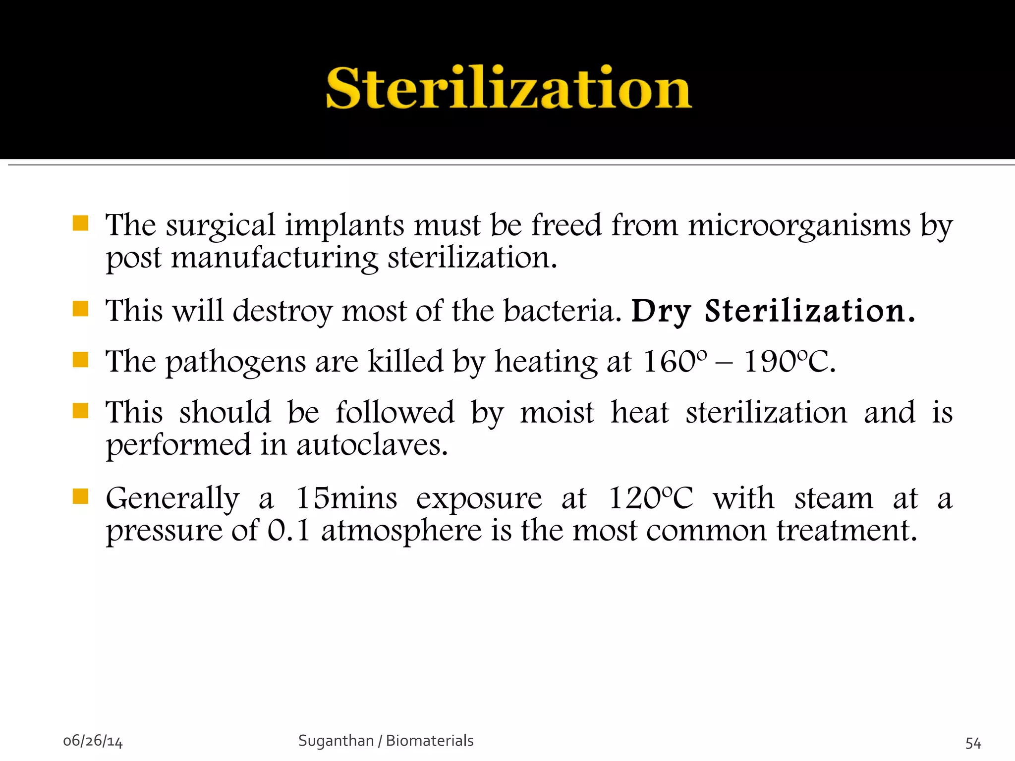  The surgical implants must be freed from microorganisms by
post manufacturing sterilization.
 This will destroy most of the bacteria. Dry Sterilization.
 The pathogens are killed by heating at 160º – 190ºC.
 This should be followed by moist heat sterilization and is
performed in autoclaves.
 Generally a 15mins exposure at 120ºC with steam at a
pressure of 0.1 atmosphere is the most common treatment.
06/26/14 54Suganthan / Biomaterials
 