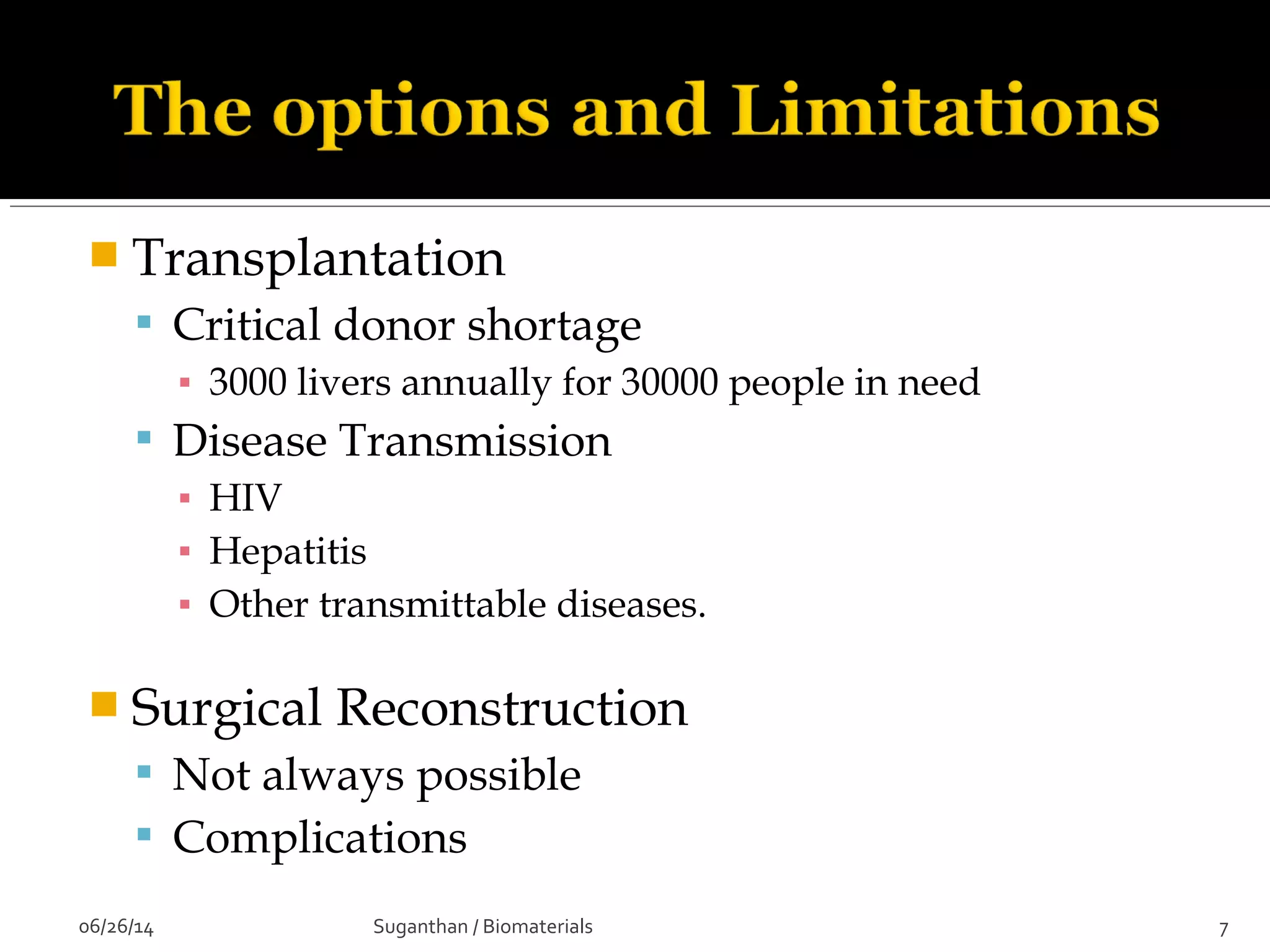  Transplantation
 Critical donor shortage
▪ 3000 livers annually for 30000 people in need
 Disease Transmission
▪ HIV
▪ Hepatitis
▪ Other transmittable diseases.
 Surgical Reconstruction
 Not always possible
 Complications
06/26/14 7Suganthan / Biomaterials
 