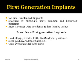  ‘Ad-hoc’ [unplanned] Implants
 Specified by physicians using common and borrowed
materials
 Most successes were accidental rather than by design
Examples – First generation Implants
 Gold fillings, wooden teeth, PMMA dental prosthesis
 Steel, gold, ivory, bone plates etc.
 Glass eyes and other body parts
06/26/14 11Suganthan / Biomaterials
 