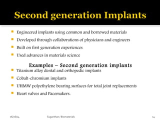  Engineered implants using common and borrowed materials
 Developed through collaborations of physicians and engineers
 Built on first generation experiences
 Used advances in materials science
Examples – Second generation implants
 Titanium alloy dental and orthopedic implants
 Cobalt-chromium implants
 UHMW polyethylene bearing surfaces for total joint replacements
 Heart valves and Pacemakers.
06/26/14 14Suganthan / Biomaterials
 