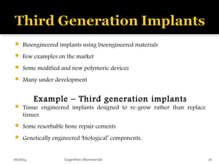  Bioengineered implants using bioengineered materials
 Few examples on the market
 Some modified and new polymeric devices
 Many under development
Example – Third generation implants
 Tissue engineered implants designed to re-grow rather than replace
tissues
 Some resorbable bone repair cements
 Genetically engineered ‘biological’ components.
06/26/14 16Suganthan / Biomaterials
 