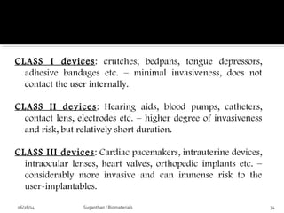 CLASS I devices: crutches, bedpans, tongue depressors,
adhesive bandages etc. – minimal invasiveness, does not
contact the user internally.
CLASS II devices: Hearing aids, blood pumps, catheters,
contact lens, electrodes etc. – higher degree of invasiveness
and risk, but relatively short duration.
CLASS III devices: Cardiac pacemakers, intrauterine devices,
intraocular lenses, heart valves, orthopedic implants etc. –
considerably more invasive and can immense risk to the
user-implantables.
06/26/14 34Suganthan / Biomaterials
 