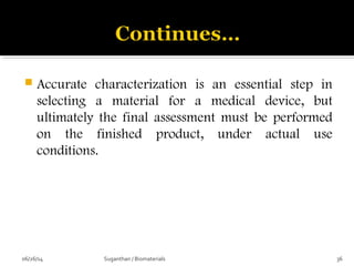  Accurate characterization is an essential step in
selecting a material for a medical device, but
ultimately the final assessment must be performed
on the finished product, under actual use
conditions.
06/26/14 36Suganthan / Biomaterials
 