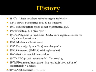  1860’s – Lister develops aseptic surgical technique
 Early 1900’s: Bone plates used to fix fractures.
 1930’s: Introduction of S.S, cobalt chromium alloys.
 1938: First total hip prosthesis
 1940’s: Polymers in medicine: PMMA bone repair, cellulose for
dialysis, nylon sutures.
 1952: Mechanical heart valve
 1953: Dacron [polymer fiber] vascular grafts
 1958: Cemented [PMMA] joint replacement
 1960: first commercial heart valve
 1970’s: PEO protein resistant thin film coating
 1976: FDA amendment governing testing & production of
biomaterials / devices
 1976: Artificial heart06/26/14 4Suganthan / Biomaterials
 