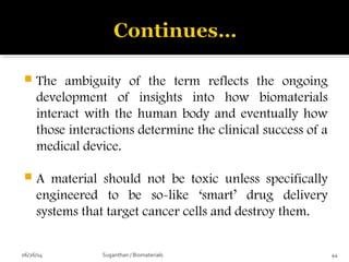  The ambiguity of the term reflects the ongoing
development of insights into how biomaterials
interact with the human body and eventually how
those interactions determine the clinical success of a
medical device.
 A material should not be toxic unless specifically
engineered to be so-like ‘smart’ drug delivery
systems that target cancer cells and destroy them.
06/26/14 44Suganthan / Biomaterials
 