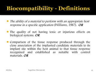  The ability of a material to perform with an appropriate host
response in a specific application (Williams, 1987). OR
 The quality of not having toxic or injurious effects on
biological systems. OR
 Comparison of the tissue response produced through the
close association of the implanted candidate materials to its
implant site within the host animal to that tissue response
recognized and established as suitable with control
materials. OR
06/26/14 45Suganthan / Biomaterials
 