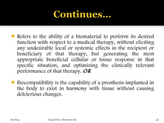  Refers to the ability of a biomaterial to perform its desired
function with respect to a medical therapy, without eliciting
any undesirable local or systemic effects in the recipient or
beneficiary of that therapy, but generating the most
appropriate beneficial cellular or tissue response in that
specific situation, and optimizing the clinically relevant
performance of that therapy. OR
 Biocompatibility is the capability of a prosthesis implanted in
the body to exist in harmony with tissue without causing
deleterious changes.
06/26/14 46Suganthan / Biomaterials
 