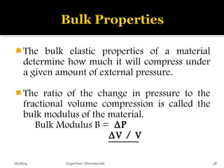  The bulk elastic properties of a material
determine how much it will compress under
a given amount of external pressure.
 The ratio of the change in pressure to the
fractional volume compression is called the
bulk modulus of the material.
Bulk Modulus B = ∆P
∆V / V
06/26/14 48Suganthan / Biomaterials
 