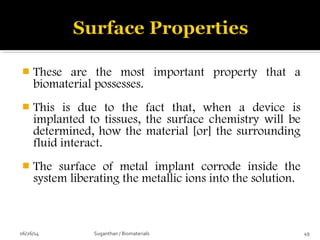  These are the most important property that a
biomaterial possesses.
 This is due to the fact that, when a device is
implanted to tissues, the surface chemistry will be
determined, how the material [or] the surrounding
fluid interact.
 The surface of metal implant corrode inside the
system liberating the metallic ions into the solution.
06/26/14 49Suganthan / Biomaterials
 
