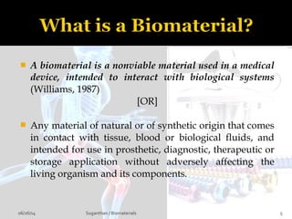  A biomaterial is a nonviable material used in a medical
device, intended to interact with biological systems
(Williams, 1987)
[OR]
 Any material of natural or of synthetic origin that comes
in contact with tissue, blood or biological fluids, and
intended for use in prosthetic, diagnostic, therapeutic or
storage application without adversely affecting the
living organism and its components.
06/26/14 5Suganthan / Biomaterials
 