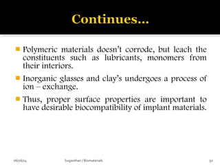  Polymeric materials doesn’t corrode, but leach the
constituents such as lubricants, monomers from
their interiors.
 Inorganic glasses and clay’s undergoes a process of
ion – exchange.
 Thus, proper surface properties are important to
have desirable biocompatibility of implant materials.
06/26/14 50Suganthan / Biomaterials
 