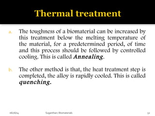 a. The toughness of a biomaterial can be increased by
this treatment below the melting temperature of
the material, for a predetermined period, of time
and this process should be followed by controlled
cooling. This is called Annealing.
b. The other method is that, the heat treatment step is
completed, the alloy is rapidly cooled. This is called
quenching.
06/26/14 52Suganthan / Biomaterials
 