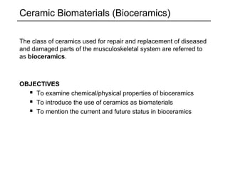 Ceramic Biomaterials (Bioceramics)
The class of ceramics used for repair and replacement of diseased
and damaged parts of the musculoskeletal system are referred to
as bioceramics.

OBJECTIVES
 To examine chemical/physical properties of bioceramics
 To introduce the use of ceramics as biomaterials
 To mention the current and future status in bioceramics

 