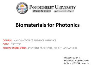 Biomaterials for Photonics 
COURSE: NANOPHOTONICS AND BIOPHOTONICS 
CODE: NAST 733 
COURSE INSTRUCTOR: ASSISTANT PROFESSOR DR. P. THANGADURAI. 
PRESENTED BY : 
ROOPAVATH UDAY KIRAN 
M.Tech 2ND YEAR , sem -3. 
 