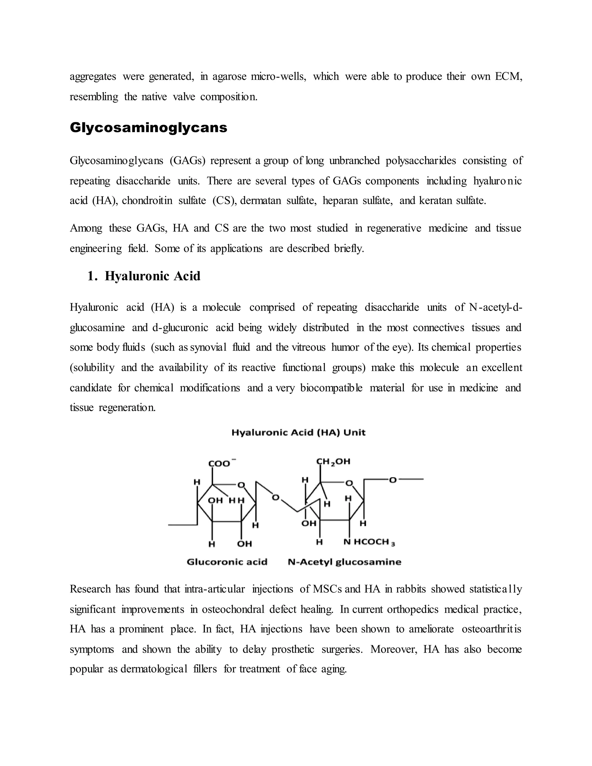 aggregates were generated, in agarose micro-wells, which were able to produce their own ECM,
resembling the native valve composition.
Glycosaminoglycans
Glycosaminoglycans (GAGs) represent a group of long unbranched polysaccharides consisting of
repeating disaccharide units. There are several types of GAGs components including hyaluronic
acid (HA), chondroitin sulfate (CS), dermatan sulfate, heparan sulfate, and keratan sulfate.
Among these GAGs, HA and CS are the two most studied in regenerative medicine and tissue
engineering field. Some of its applications are described briefly.
1. Hyaluronic Acid
Hyaluronic acid (HA) is a molecule comprised of repeating disaccharide units of N-acetyl-d-
glucosamine and d-glucuronic acid being widely distributed in the most connectives tissues and
some body fluids (such as synovial fluid and the vitreous humor of the eye). Its chemical properties
(solubility and the availability of its reactive functional groups) make this molecule an excellent
candidate for chemical modifications and a very biocompatible material for use in medicine and
tissue regeneration.
Research has found that intra-articular injections of MSCs and HA in rabbits showed statistically
significant improvements in osteochondral defect healing. In current orthopedics medical practice,
HA has a prominent place. In fact, HA injections have been shown to ameliorate osteoarthritis
symptoms and shown the ability to delay prosthetic surgeries. Moreover, HA has also become
popular as dermatological fillers for treatment of face aging.
 