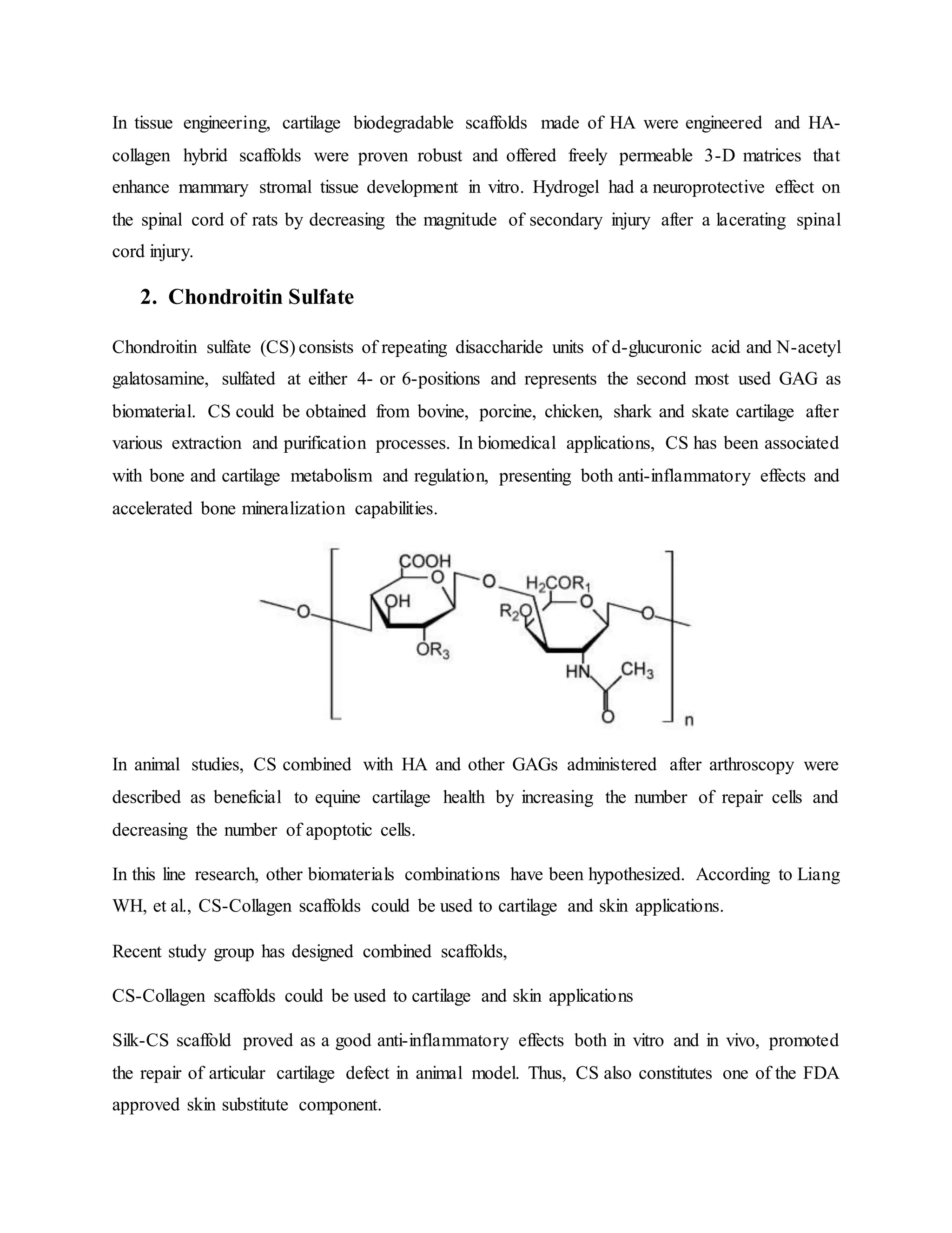 In tissue engineering, cartilage biodegradable scaffolds made of HA were engineered and HA-
collagen hybrid scaffolds were proven robust and offered freely permeable 3-D matrices that
enhance mammary stromal tissue development in vitro. Hydrogel had a neuroprotective effect on
the spinal cord of rats by decreasing the magnitude of secondary injury after a lacerating spinal
cord injury.
2. Chondroitin Sulfate
Chondroitin sulfate (CS) consists of repeating disaccharide units of d-glucuronic acid and N-acetyl
galatosamine, sulfated at either 4- or 6-positions and represents the second most used GAG as
biomaterial. CS could be obtained from bovine, porcine, chicken, shark and skate cartilage after
various extraction and purification processes. In biomedical applications, CS has been associated
with bone and cartilage metabolism and regulation, presenting both anti-inflammatory effects and
accelerated bone mineralization capabilities.
In animal studies, CS combined with HA and other GAGs administered after arthroscopy were
described as beneficial to equine cartilage health by increasing the number of repair cells and
decreasing the number of apoptotic cells.
In this line research, other biomaterials combinations have been hypothesized. According to Liang
WH, et al., CS-Collagen scaffolds could be used to cartilage and skin applications.
Recent study group has designed combined scaffolds,
CS-Collagen scaffolds could be used to cartilage and skin applications
Silk-CS scaffold proved as a good anti-inflammatory effects both in vitro and in vivo, promoted
the repair of articular cartilage defect in animal model. Thus, CS also constitutes one of the FDA
approved skin substitute component.
 