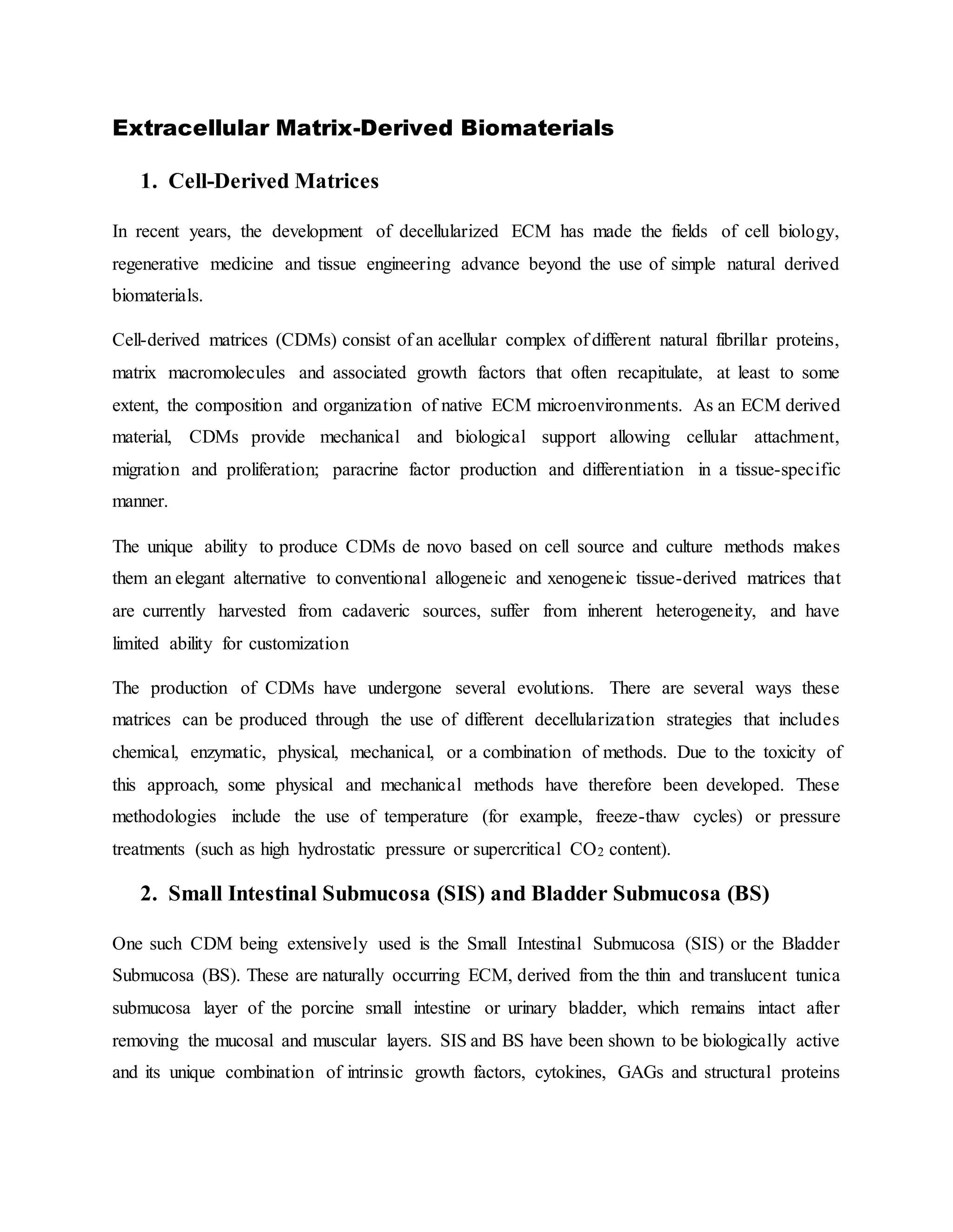 Extracellular Matrix-Derived Biomaterials
1. Cell-Derived Matrices
In recent years, the development of decellularized ECM has made the fields of cell biology,
regenerative medicine and tissue engineering advance beyond the use of simple natural derived
biomaterials.
Cell-derived matrices (CDMs) consist of an acellular complex of different natural fibrillar proteins,
matrix macromolecules and associated growth factors that often recapitulate, at least to some
extent, the composition and organization of native ECM microenvironments. As an ECM derived
material, CDMs provide mechanical and biological support allowing cellular attachment,
migration and proliferation; paracrine factor production and differentiation in a tissue-specific
manner.
The unique ability to produce CDMs de novo based on cell source and culture methods makes
them an elegant alternative to conventional allogeneic and xenogeneic tissue-derived matrices that
are currently harvested from cadaveric sources, suffer from inherent heterogeneity, and have
limited ability for customization
The production of CDMs have undergone several evolutions. There are several ways these
matrices can be produced through the use of different decellularization strategies that includes
chemical, enzymatic, physical, mechanical, or a combination of methods. Due to the toxicity of
this approach, some physical and mechanical methods have therefore been developed. These
methodologies include the use of temperature (for example, freeze-thaw cycles) or pressure
treatments (such as high hydrostatic pressure or supercritical CO2 content).
2. Small Intestinal Submucosa (SIS) and Bladder Submucosa (BS)
One such CDM being extensively used is the Small Intestinal Submucosa (SIS) or the Bladder
Submucosa (BS). These are naturally occurring ECM, derived from the thin and translucent tunica
submucosa layer of the porcine small intestine or urinary bladder, which remains intact after
removing the mucosal and muscular layers. SIS and BS have been shown to be biologically active
and its unique combination of intrinsic growth factors, cytokines, GAGs and structural proteins
 
