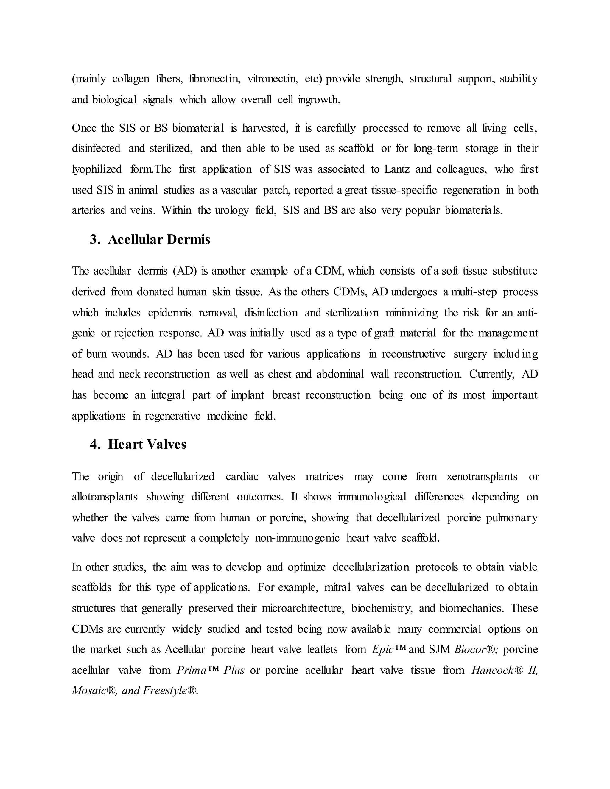 (mainly collagen fibers, fibronectin, vitronectin, etc) provide strength, structural support, stability
and biological signals which allow overall cell ingrowth.
Once the SIS or BS biomaterial is harvested, it is carefully processed to remove all living cells,
disinfected and sterilized, and then able to be used as scaffold or for long-term storage in their
lyophilized form.The first application of SIS was associated to Lantz and colleagues, who first
used SIS in animal studies as a vascular patch, reported a great tissue-specific regeneration in both
arteries and veins. Within the urology field, SIS and BS are also very popular biomaterials.
3. Acellular Dermis
The acellular dermis (AD) is another example of a CDM, which consists of a soft tissue substitute
derived from donated human skin tissue. As the others CDMs, AD undergoes a multi-step process
which includes epidermis removal, disinfection and sterilization minimizing the risk for an anti-
genic or rejection response. AD was initially used as a type of graft material for the management
of burn wounds. AD has been used for various applications in reconstructive surgery including
head and neck reconstruction as well as chest and abdominal wall reconstruction. Currently, AD
has become an integral part of implant breast reconstruction being one of its most important
applications in regenerative medicine field.
4. Heart Valves
The origin of decellularized cardiac valves matrices may come from xenotransplants or
allotransplants showing different outcomes. It shows immunological differences depending on
whether the valves came from human or porcine, showing that decellularized porcine pulmonary
valve does not represent a completely non-immunogenic heart valve scaffold.
In other studies, the aim was to develop and optimize decellularization protocols to obtain viable
scaffolds for this type of applications. For example, mitral valves can be decellularized to obtain
structures that generally preserved their microarchitecture, biochemistry, and biomechanics. These
CDMs are currently widely studied and tested being now available many commercial options on
the market such as Acellular porcine heart valve leaflets from Epic™ and SJM Biocor®; porcine
acellular valve from Prima™ Plus or porcine acellular heart valve tissue from Hancock® II,
Mosaic®, and Freestyle®.
 