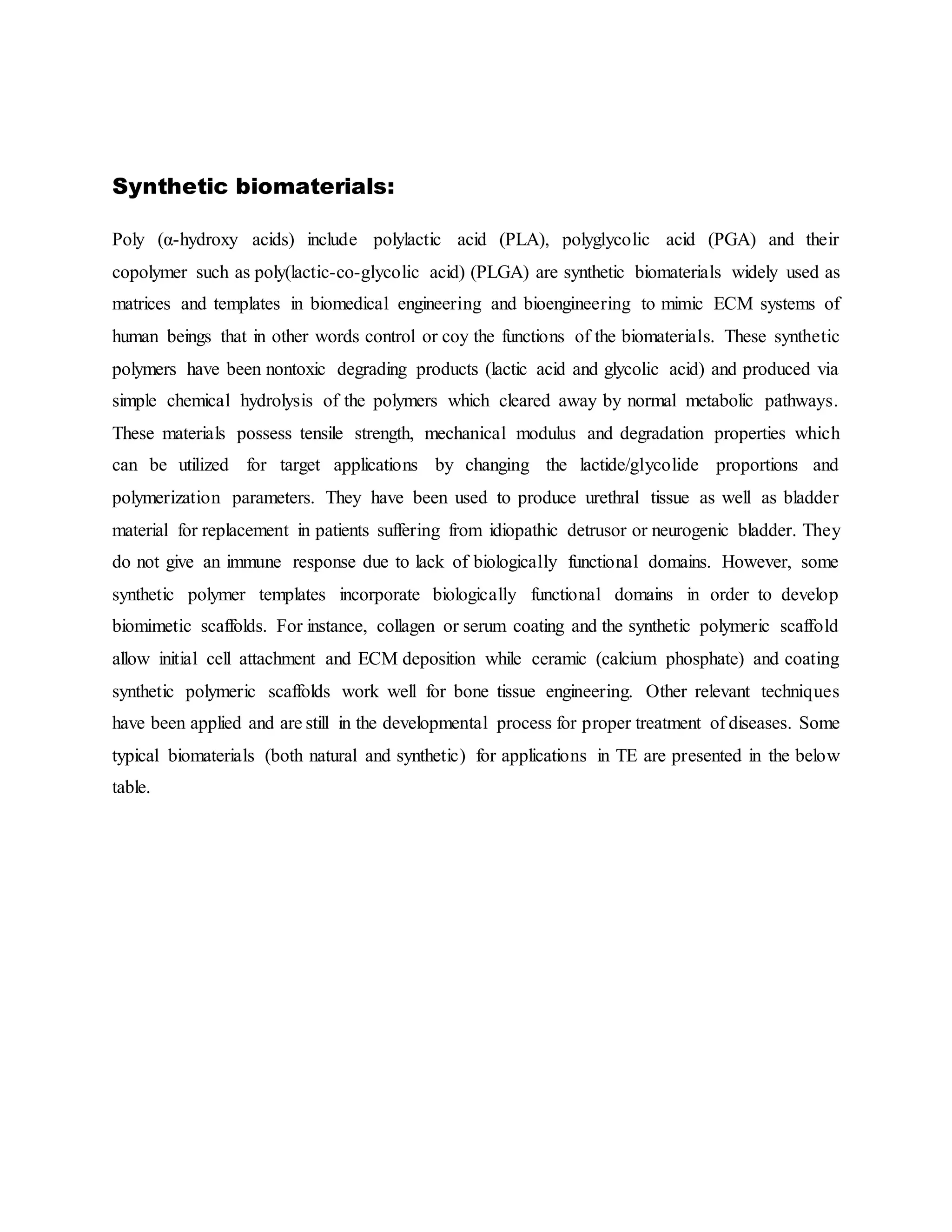 Synthetic biomaterials:
Poly (α-hydroxy acids) include polylactic acid (PLA), polyglycolic acid (PGA) and their
copolymer such as poly(lactic-co-glycolic acid) (PLGA) are synthetic biomaterials widely used as
matrices and templates in biomedical engineering and bioengineering to mimic ECM systems of
human beings that in other words control or coy the functions of the biomaterials. These synthetic
polymers have been nontoxic degrading products (lactic acid and glycolic acid) and produced via
simple chemical hydrolysis of the polymers which cleared away by normal metabolic pathways.
These materials possess tensile strength, mechanical modulus and degradation properties which
can be utilized for target applications by changing the lactide/glycolide proportions and
polymerization parameters. They have been used to produce urethral tissue as well as bladder
material for replacement in patients suffering from idiopathic detrusor or neurogenic bladder. They
do not give an immune response due to lack of biologically functional domains. However, some
synthetic polymer templates incorporate biologically functional domains in order to develop
biomimetic scaffolds. For instance, collagen or serum coating and the synthetic polymeric scaffold
allow initial cell attachment and ECM deposition while ceramic (calcium phosphate) and coating
synthetic polymeric scaffolds work well for bone tissue engineering. Other relevant techniques
have been applied and are still in the developmental process for proper treatment of diseases. Some
typical biomaterials (both natural and synthetic) for applications in TE are presented in the below
table.
 