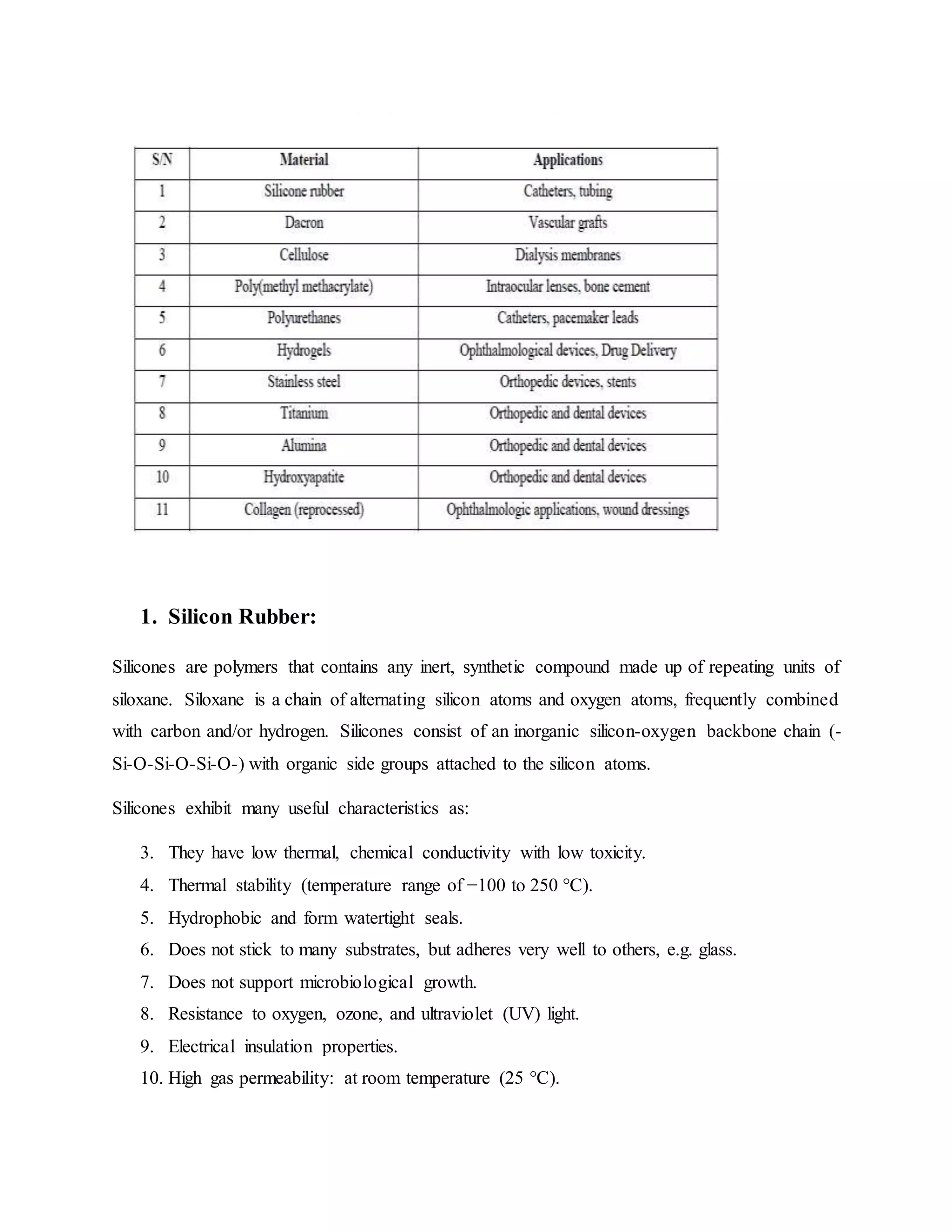 1. Silicon Rubber:
Silicones are polymers that contains any inert, synthetic compound made up of repeating units of
siloxane. Siloxane is a chain of alternating silicon atoms and oxygen atoms, frequently combined
with carbon and/or hydrogen. Silicones consist of an inorganic silicon-oxygen backbone chain (-
Si-O-Si-O-Si-O-) with organic side groups attached to the silicon atoms.
Silicones exhibit many useful characteristics as:
3. They have low thermal, chemical conductivity with low toxicity.
4. Thermal stability (temperature range of −100 to 250 °C).
5. Hydrophobic and form watertight seals.
6. Does not stick to many substrates, but adheres very well to others, e.g. glass.
7. Does not support microbiological growth.
8. Resistance to oxygen, ozone, and ultraviolet (UV) light.
9. Electrical insulation properties.
10. High gas permeability: at room temperature (25 °C).
 