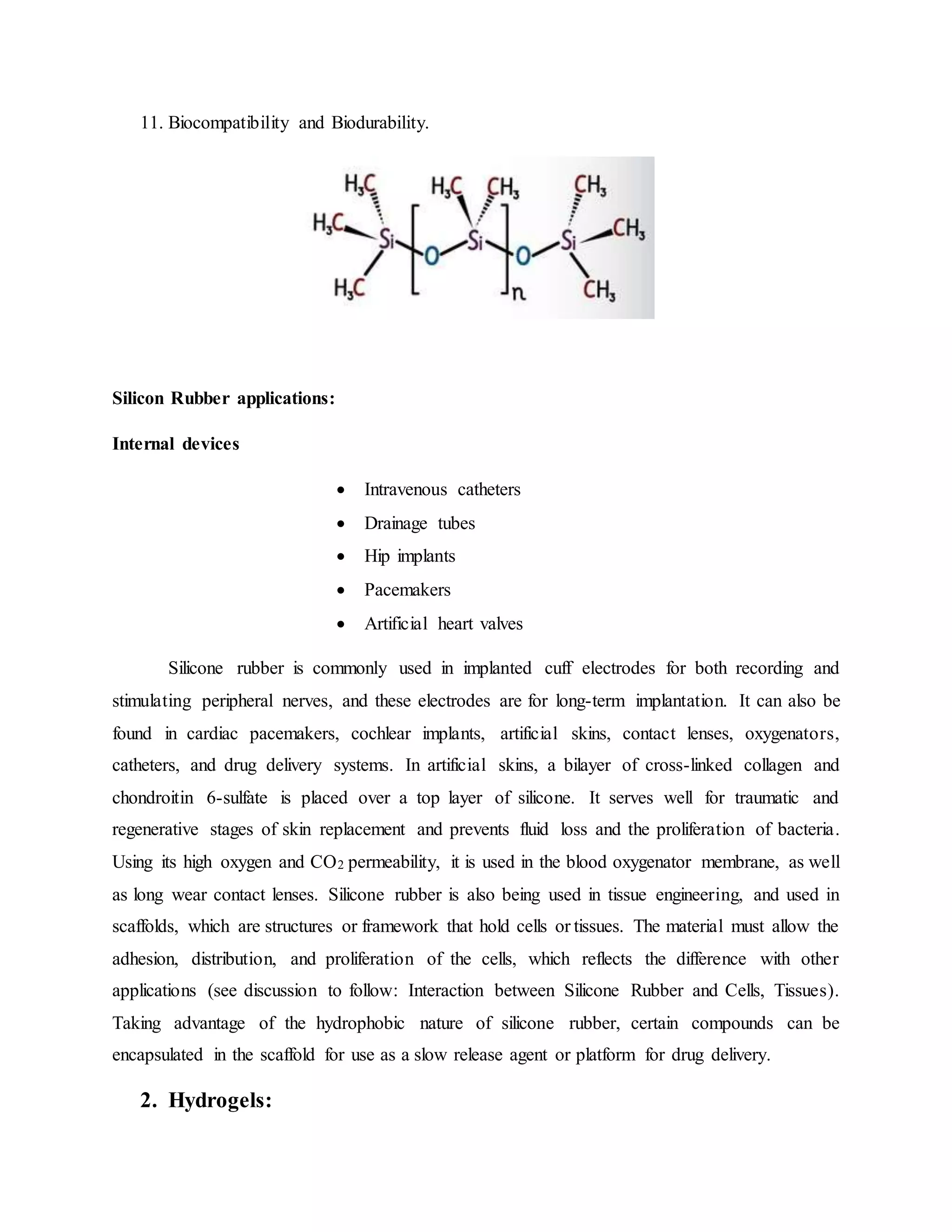11. Biocompatibility and Biodurability.
Silicon Rubber applications:
Internal devices
 Intravenous catheters
 Drainage tubes
 Hip implants
 Pacemakers
 Artificial heart valves
Silicone rubber is commonly used in implanted cuff electrodes for both recording and
stimulating peripheral nerves, and these electrodes are for long-term implantation. It can also be
found in cardiac pacemakers, cochlear implants, artificial skins, contact lenses, oxygenators,
catheters, and drug delivery systems. In artificial skins, a bilayer of cross-linked collagen and
chondroitin 6-sulfate is placed over a top layer of silicone. It serves well for traumatic and
regenerative stages of skin replacement and prevents fluid loss and the proliferation of bacteria.
Using its high oxygen and CO2 permeability, it is used in the blood oxygenator membrane, as well
as long wear contact lenses. Silicone rubber is also being used in tissue engineering, and used in
scaffolds, which are structures or framework that hold cells or tissues. The material must allow the
adhesion, distribution, and proliferation of the cells, which reflects the difference with other
applications (see discussion to follow: Interaction between Silicone Rubber and Cells, Tissues).
Taking advantage of the hydrophobic nature of silicone rubber, certain compounds can be
encapsulated in the scaffold for use as a slow release agent or platform for drug delivery.
2. Hydrogels:
 