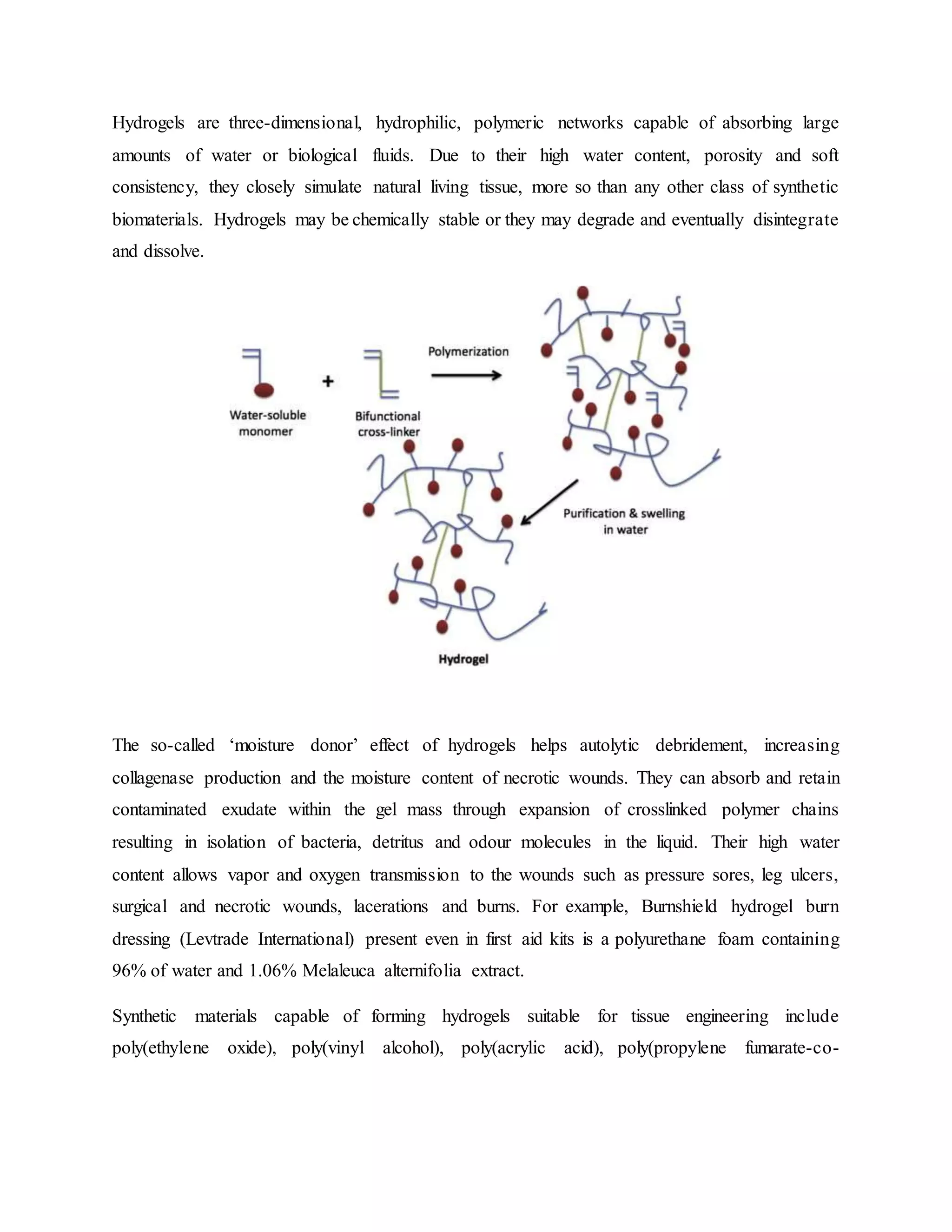Hydrogels are three-dimensional, hydrophilic, polymeric networks capable of absorbing large
amounts of water or biological fluids. Due to their high water content, porosity and soft
consistency, they closely simulate natural living tissue, more so than any other class of synthetic
biomaterials. Hydrogels may be chemically stable or they may degrade and eventually disintegrate
and dissolve.
The so-called ‘moisture donor’ effect of hydrogels helps autolytic debridement, increasing
collagenase production and the moisture content of necrotic wounds. They can absorb and retain
contaminated exudate within the gel mass through expansion of crosslinked polymer chains
resulting in isolation of bacteria, detritus and odour molecules in the liquid. Their high water
content allows vapor and oxygen transmission to the wounds such as pressure sores, leg ulcers,
surgical and necrotic wounds, lacerations and burns. For example, Burnshield hydrogel burn
dressing (Levtrade International) present even in first aid kits is a polyurethane foam containing
96% of water and 1.06% Melaleuca alternifolia extract.
Synthetic materials capable of forming hydrogels suitable for tissue engineering include
poly(ethylene oxide), poly(vinyl alcohol), poly(acrylic acid), poly(propylene fumarate-co-
 