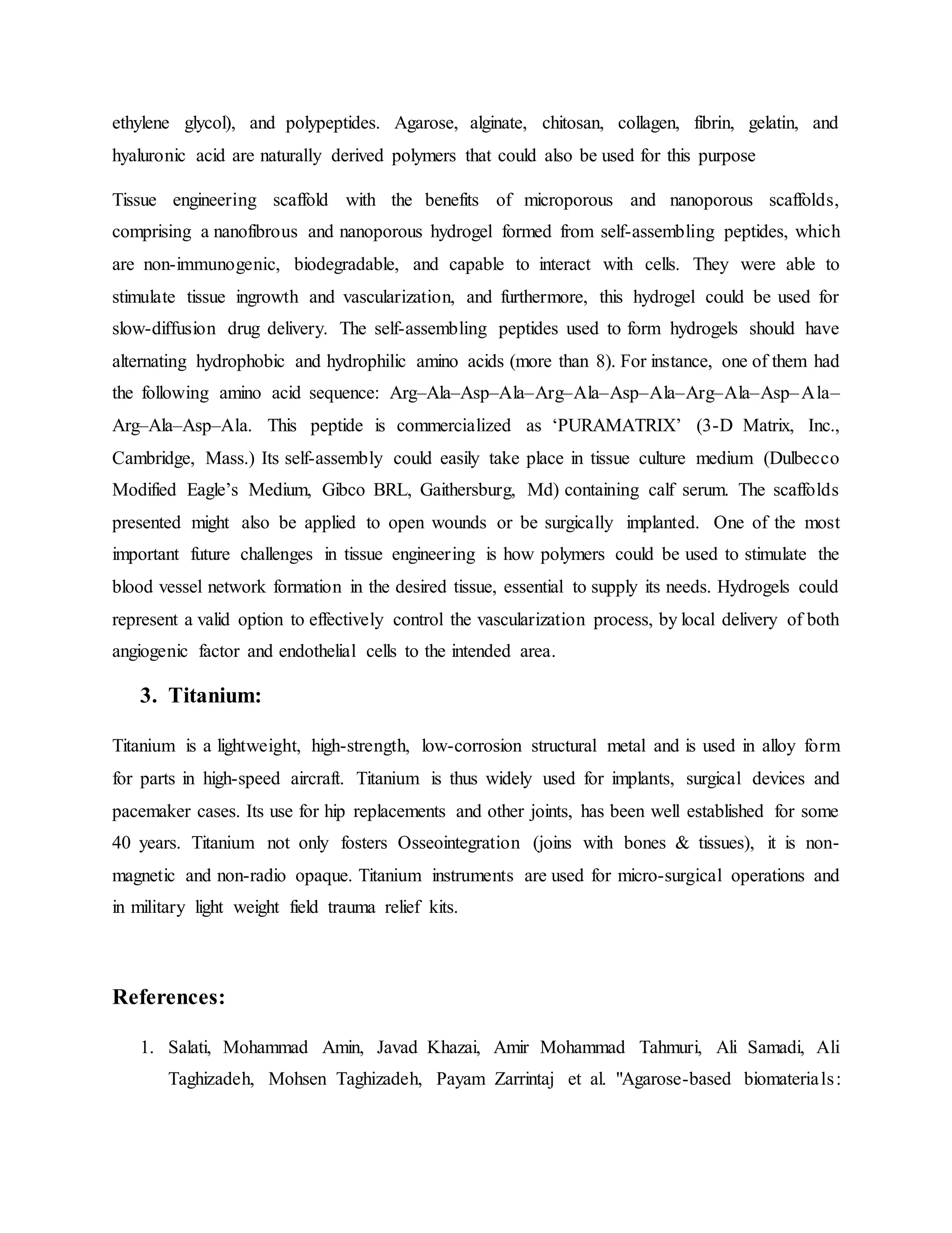 ethylene glycol), and polypeptides. Agarose, alginate, chitosan, collagen, fibrin, gelatin, and
hyaluronic acid are naturally derived polymers that could also be used for this purpose
Tissue engineering scaffold with the benefits of microporous and nanoporous scaffolds,
comprising a nanofibrous and nanoporous hydrogel formed from self-assembling peptides, which
are non-immunogenic, biodegradable, and capable to interact with cells. They were able to
stimulate tissue ingrowth and vascularization, and furthermore, this hydrogel could be used for
slow-diffusion drug delivery. The self-assembling peptides used to form hydrogels should have
alternating hydrophobic and hydrophilic amino acids (more than 8). For instance, one of them had
the following amino acid sequence: Arg–Ala–Asp–Ala–Arg–Ala–Asp–Ala–Arg–Ala–Asp–Ala–
Arg–Ala–Asp–Ala. This peptide is commercialized as ‘PURAMATRIX’ (3-D Matrix, Inc.,
Cambridge, Mass.) Its self-assembly could easily take place in tissue culture medium (Dulbecco
Modified Eagle’s Medium, Gibco BRL, Gaithersburg, Md) containing calf serum. The scaffolds
presented might also be applied to open wounds or be surgically implanted. One of the most
important future challenges in tissue engineering is how polymers could be used to stimulate the
blood vessel network formation in the desired tissue, essential to supply its needs. Hydrogels could
represent a valid option to effectively control the vascularization process, by local delivery of both
angiogenic factor and endothelial cells to the intended area.
3. Titanium:
Titanium is a lightweight, high-strength, low-corrosion structural metal and is used in alloy form
for parts in high-speed aircraft. Titanium is thus widely used for implants, surgical devices and
pacemaker cases. Its use for hip replacements and other joints, has been well established for some
40 years. Titanium not only fosters Osseointegration (joins with bones & tissues), it is non-
magnetic and non-radio opaque. Titanium instruments are used for micro-surgical operations and
in military light weight field trauma relief kits.
References:
1. Salati, Mohammad Amin, Javad Khazai, Amir Mohammad Tahmuri, Ali Samadi, Ali
Taghizadeh, Mohsen Taghizadeh, Payam Zarrintaj et al. "Agarose-based biomaterials:
 