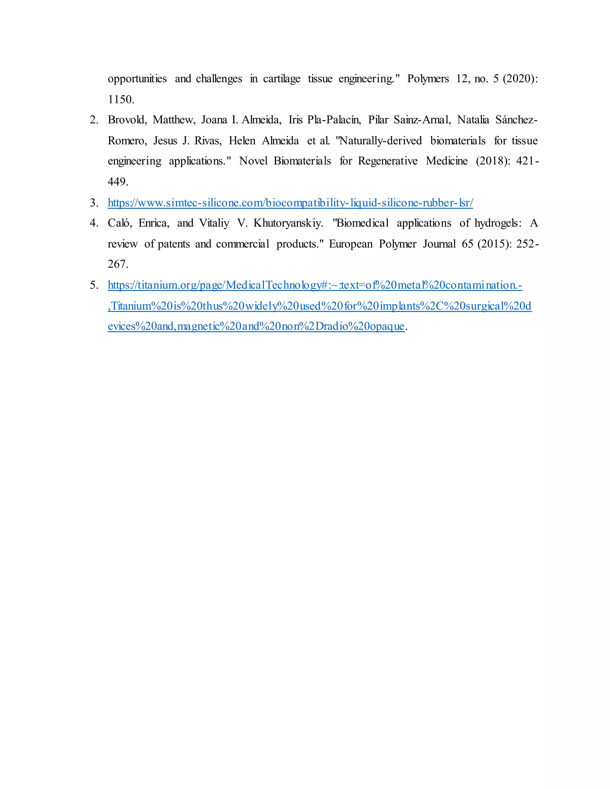 opportunities and challenges in cartilage tissue engineering." Polymers 12, no. 5 (2020):
1150.
2. Brovold, Matthew, Joana I. Almeida, Iris Pla-Palacín, Pilar Sainz-Arnal, Natalia Sánchez-
Romero, Jesus J. Rivas, Helen Almeida et al. "Naturally-derived biomaterials for tissue
engineering applications." Novel Biomaterials for Regenerative Medicine (2018): 421-
449.
3. https://www.simtec-silicone.com/biocompatibility-liquid-silicone-rubber-lsr/
4. Caló, Enrica, and Vitaliy V. Khutoryanskiy. "Biomedical applications of hydrogels: A
review of patents and commercial products." European Polymer Journal 65 (2015): 252-
267.
5. https://titanium.org/page/MedicalTechnology#:~:text=of%20metal%20contamination.-
,Titanium%20is%20thus%20widely%20used%20for%20implants%2C%20surgical%20d
evices%20and,magnetic%20and%20non%2Dradio%20opaque.
 