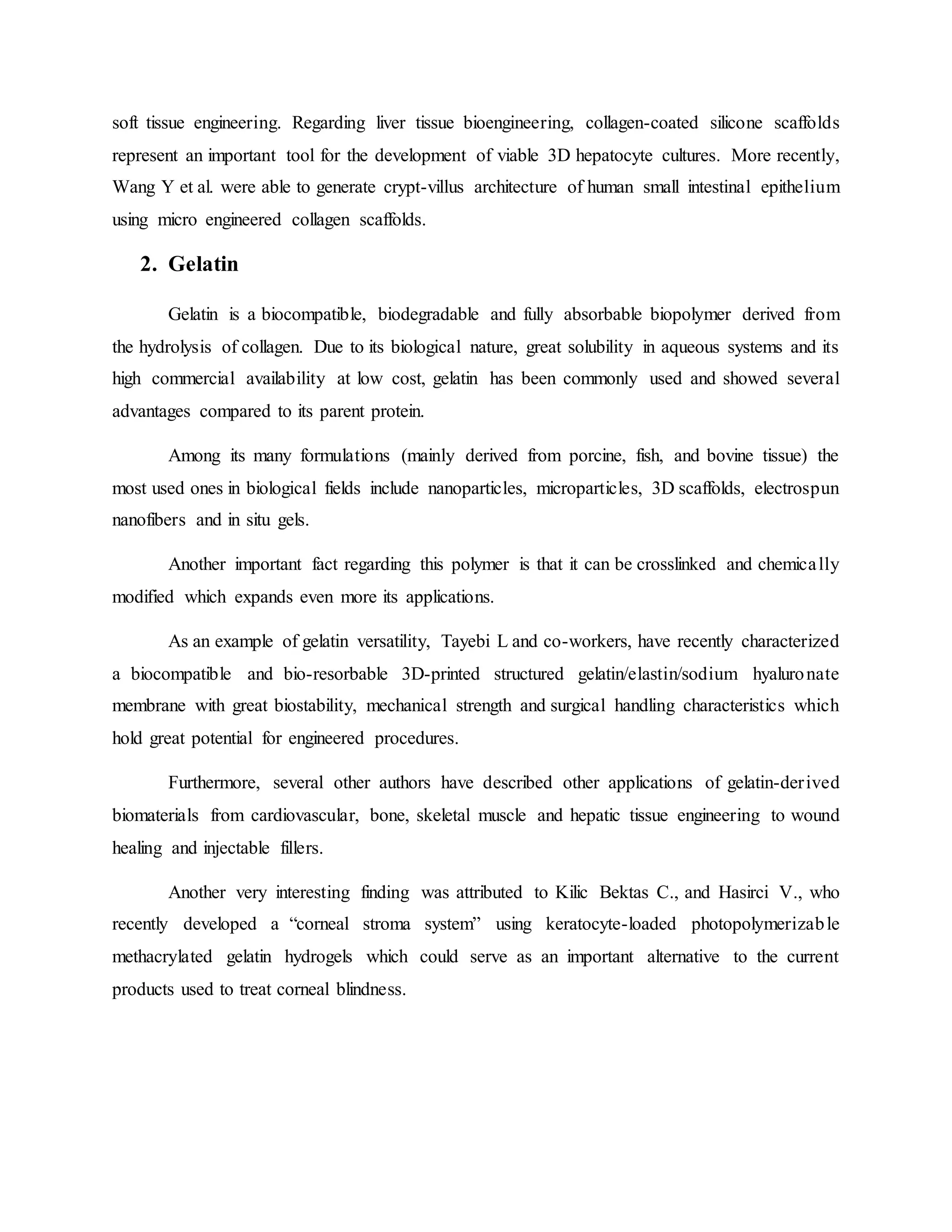 soft tissue engineering. Regarding liver tissue bioengineering, collagen-coated silicone scaffolds
represent an important tool for the development of viable 3D hepatocyte cultures. More recently,
Wang Y et al. were able to generate crypt-villus architecture of human small intestinal epithelium
using micro engineered collagen scaffolds.
2. Gelatin
Gelatin is a biocompatible, biodegradable and fully absorbable biopolymer derived from
the hydrolysis of collagen. Due to its biological nature, great solubility in aqueous systems and its
high commercial availability at low cost, gelatin has been commonly used and showed several
advantages compared to its parent protein.
Among its many formulations (mainly derived from porcine, fish, and bovine tissue) the
most used ones in biological fields include nanoparticles, microparticles, 3D scaffolds, electrospun
nanofibers and in situ gels.
Another important fact regarding this polymer is that it can be crosslinked and chemically
modified which expands even more its applications.
As an example of gelatin versatility, Tayebi L and co-workers, have recently characterized
a biocompatible and bio-resorbable 3D-printed structured gelatin/elastin/sodium hyaluronate
membrane with great biostability, mechanical strength and surgical handling characteristics which
hold great potential for engineered procedures.
Furthermore, several other authors have described other applications of gelatin-derived
biomaterials from cardiovascular, bone, skeletal muscle and hepatic tissue engineering to wound
healing and injectable fillers.
Another very interesting finding was attributed to Kilic Bektas C., and Hasirci V., who
recently developed a “corneal stroma system” using keratocyte-loaded photopolymerizable
methacrylated gelatin hydrogels which could serve as an important alternative to the current
products used to treat corneal blindness.
 