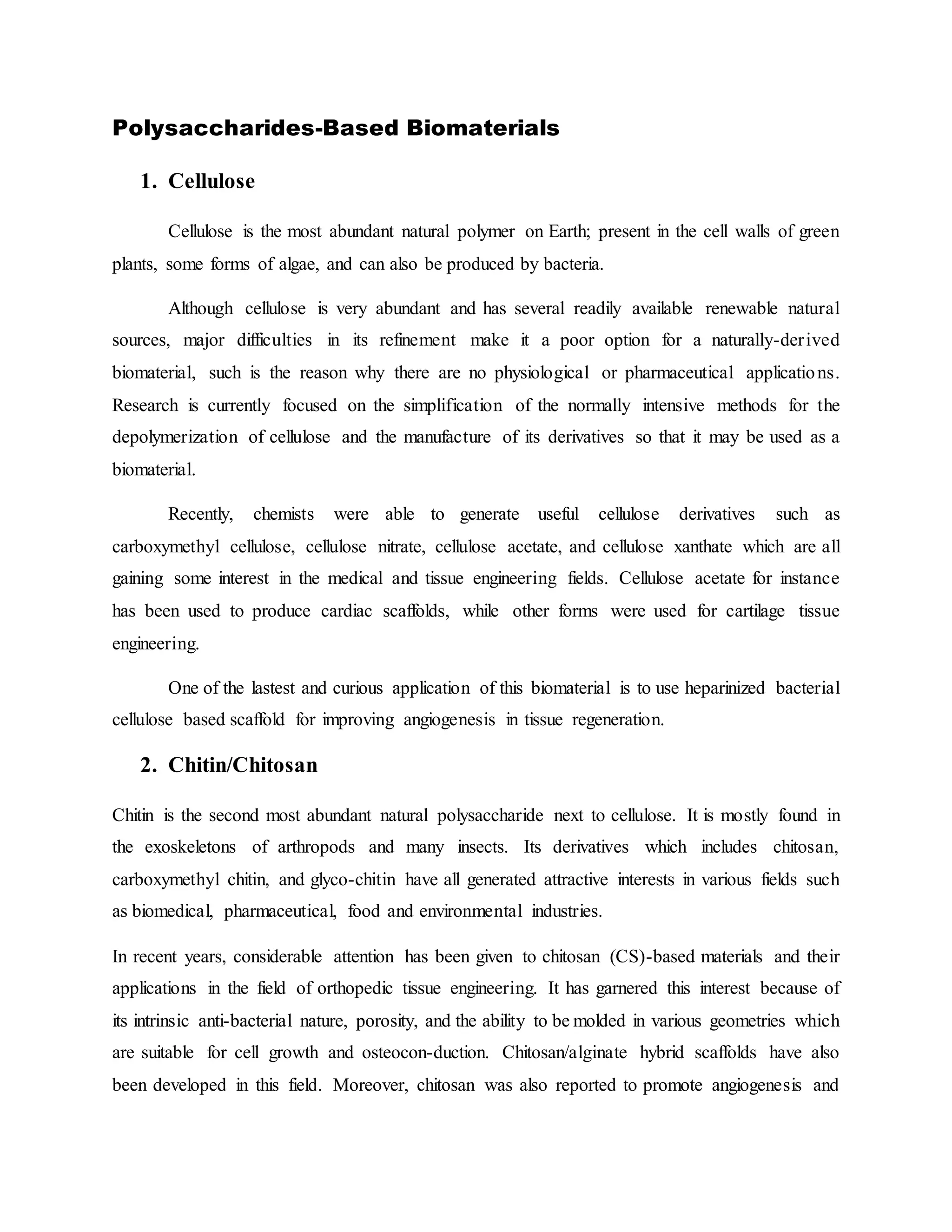 Polysaccharides-Based Biomaterials
1. Cellulose
Cellulose is the most abundant natural polymer on Earth; present in the cell walls of green
plants, some forms of algae, and can also be produced by bacteria.
Although cellulose is very abundant and has several readily available renewable natural
sources, major difficulties in its refinement make it a poor option for a naturally-derived
biomaterial, such is the reason why there are no physiological or pharmaceutical applications.
Research is currently focused on the simplification of the normally intensive methods for the
depolymerization of cellulose and the manufacture of its derivatives so that it may be used as a
biomaterial.
Recently, chemists were able to generate useful cellulose derivatives such as
carboxymethyl cellulose, cellulose nitrate, cellulose acetate, and cellulose xanthate which are all
gaining some interest in the medical and tissue engineering fields. Cellulose acetate for instance
has been used to produce cardiac scaffolds, while other forms were used for cartilage tissue
engineering.
One of the lastest and curious application of this biomaterial is to use heparinized bacterial
cellulose based scaffold for improving angiogenesis in tissue regeneration.
2. Chitin/Chitosan
Chitin is the second most abundant natural polysaccharide next to cellulose. It is mostly found in
the exoskeletons of arthropods and many insects. Its derivatives which includes chitosan,
carboxymethyl chitin, and glyco-chitin have all generated attractive interests in various fields such
as biomedical, pharmaceutical, food and environmental industries.
In recent years, considerable attention has been given to chitosan (CS)-based materials and their
applications in the field of orthopedic tissue engineering. It has garnered this interest because of
its intrinsic anti-bacterial nature, porosity, and the ability to be molded in various geometries which
are suitable for cell growth and osteocon-duction. Chitosan/alginate hybrid scaffolds have also
been developed in this field. Moreover, chitosan was also reported to promote angiogenesis and
 