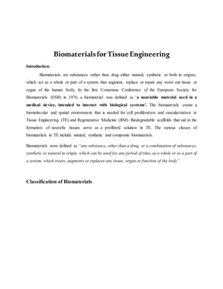 BiomaterialsforTissueEngineering
Introduction:
Biomaterials are substances rather than drug either natural, synthetic or both in origins,
which act as a whole or part of a system that augment, replace or repair any worn out tissue or
organ of the human body. In the first Consensus Conference of the European Society for
Biomaterials (ESB) in 1976, a biomaterial was defined as ‘a nonviable material used in a
medical device, intended to interact with biological systems’. The biomaterials create a
biomolecular and spatial environment that is needed for cell proliferation and vascularization in
Tissue Engineering (TE) and Regenerative Medicine (RM). Biodegradable scaffolds that aid in the
formation of nouvelle tissues serve as a proffered solution in TE. The various classes of
biomaterials in TE include natural, synthetic and composite biomaterials.
Biomaterials were defined as “any substance, other than a drug, or a combination of substances,
synthetic or natural in origin, which can be used for any period of time, as a whole or as a part of
a system, which treats, augments or replaces any tissue, organ or function of the body”
Classification of Biomaterials
 