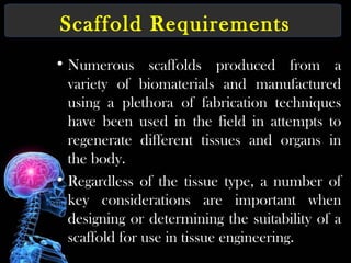 Scaffold Requirements
• Numerous scaffolds produced from a
variety of biomaterials and manufactured
using a plethora of fabrication techniques
have been used in the field in attempts to
regenerate different tissues and organs in
the body.
• Regardless of the tissue type, a number of
key considerations are important when
designing or determining the suitability of a
scaffold for use in tissue engineering.
 