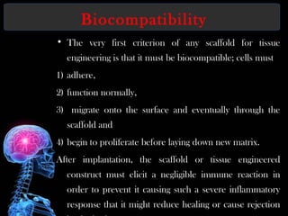 Biocompatibility
• The very first criterion of any scaffold for tissue
engineering is that it must be biocompatible; cells must
1) adhere,
2) function normally,
3) migrate onto the surface and eventually through the
scaffold and
4) begin to proliferate before laying down new matrix.
After implantation, the scaffold or tissue engineered
construct must elicit a negligible immune reaction in
order to prevent it causing such a severe inflammatory
response that it might reduce healing or cause rejection
 