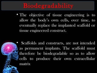 Biodegradability
• The objective of tissue engineering is to
allow the body’s own cells, over time, to
eventually replace the implanted scaffold or
tissue engineered construct.
• Scaffolds and constructs, are not intended
as permanent implants. The scaffold must
therefore be biodegradable so as to allow
cells to produce their own extracellular
matrix
 