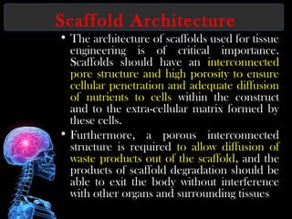 Scaffold Architecture
• The architecture of scaffolds used for tissue
engineering is of critical importance.
Scaffolds should have an interconnected
pore structure and high porosity to ensure
cellular penetration and adequate diffusion
of nutrients to cells within the construct
and to the extra-cellular matrix formed by
these cells.
• Furthermore, a porous interconnected
structure is required to allow diffusion of
waste products out of the scaffold, and the
products of scaffold degradation should be
able to exit the body without interference
with other organs and surrounding tissues
 