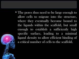 • The pores thus need to be large enough to
allow cells to migrate into the structure,
where they eventually become bound to
the ligands within the scaffold, but small
enough to establish a sufficiently high
specific surface, leading to a minimal
ligand density to allow efficient binding of
a critical number of cells to the scaffold.
 
