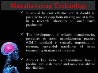 Manufacturing Technology
 It should be cost effective and it should be
possible to scale-up from making one at a time
in a research laboratory to small batch
production.
 The development of scalable manufacturing
processes to good manufacturing practice
(GMP) standard is critically important in
ensuring successful translation of tissue
engineering strategies to the clinic.
 Another key factor is determining how a
product will be delivered and made available to
the clinician.
 